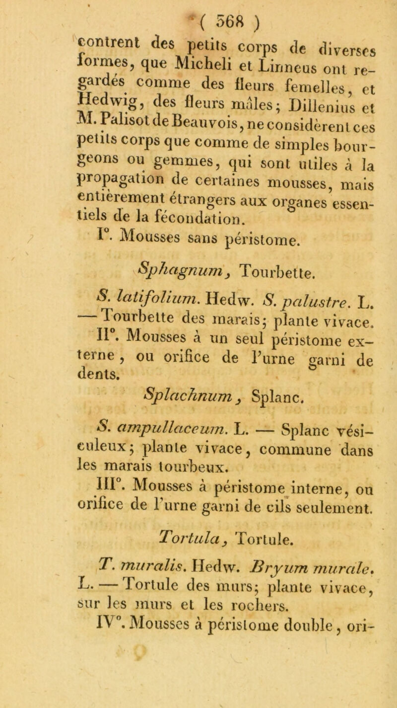 contrent des petits corps de diverses loimes, que Micheli et Linncus ont re- gardes comme des fleurs femelles, et Hedwig, des fleurs mûles; Dillenius et JVl. Falisot de Beauvois, ne considèrent ces petits corps que comme de simples bour- geons ou gemmes, qui sont utiles à la propagation de certaines mousses, mais entièrement étrangers aux organes essen- tiels de la fécondation. F. Mousses sans péristome. Sphagnunij, Toiirbette. S. latifolium. Hedw. S. palustre. L. lourbelte des marais* plante vivace. II • Mousses à un seul perjstome ex- terne , ou orifice de Burne <yarni de dents. Splachnum J Splanc. S. ampullaceum. L. — Splanc vési— ciileux; plante vivace, commune dans les marais tourbeux, III . Mousses à péristorae^interne, on orifice de fume garni de cils seulement. Tortilla y Tortule. T. muralis. Hedw. Bryum murale» F. — Tortule des murs; plante vivace, sur les murs et les rochers. IV”. Mousses à péristome double, ori-