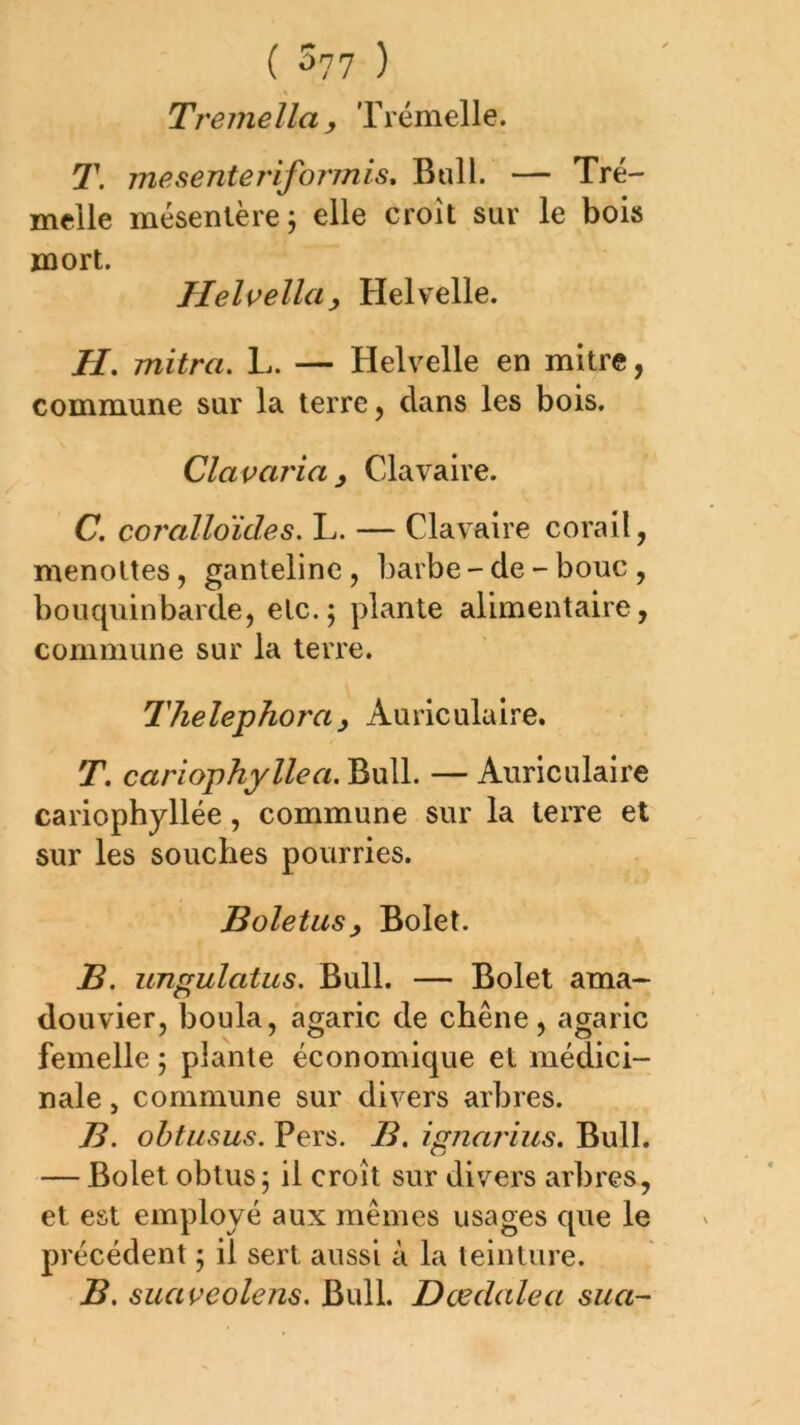Tremella y Trémelle. T. mesenteriformis. Bull. — Tré- melle mésentère; elle croît sur le bois mort. Helvellciy Helvelle. H. mitra. L. — Helvelle en mitre, commune sur la terre, clans les bois. Clavaria y Clavaire. C. coralloïdes. L. — Clavaire corail, menottes, ganteline, barbe - de - bouc , bouquinbarde, etc.; plante alimentaire, commune sur la terre. Thelephoray Auriculaire. T. cariophyllea. Bull. — Auriculaire cariophyllée, commune sur la terre et sur les souches pourries. Boletusy Bolet. B. ungulatus. Bull. — Bolet ama- douvier, boula, agaric de chêne, agaric femelle ; plante économique et médici- nale , commune sur divers arbres. B. ohtusus. Pers. B. ignnrius. Bull. — Bolet obtus ; il croît sur divers arbres, et est employé aux mêmes usages que le précédent ; il sert aussi à la teinture. B. suaveolens. Bull. Dœdalea sua-