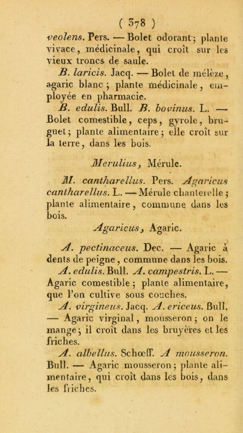 ( 57» ) veolens. Pers. — Bolet odorant j plante vivace, médicinale, qui croît sur les vieux troncs de saule. B. laricis. Jacq. — Bolet de mélèze , a-garic blanc ; plante médicinale, em- ployée en pharmacie. B. edulis. Bull. B. hovinus. L. — Bolet comestible , ceps, gyrole, bru- guet; plante alimentaire; elle croît sur la terre, dans les bois. Meruliusy Mérule. ]\I. cantharellus. Pers. Agaricus cantharellus. L. —Mérule chanterelle ; plante alimentaire, commune dans les bois. Agaricusy Agaric. A. pectinaceus. Dec. — Agaric à dents de peigne, commune dans les bois. A. edulis. Bull. A. campestris. L. — Agaric comestible; plante alimentaire, que Ton cultive sous couches. A. virgineus. Jacq. A. ericeus. Bull. — Agaric virginal, mousseron ; on le mange ; il croît dans les bruyères et les friches. A. albellus. SchoelT. A mousseron. Bull. — Agaric mousseron; plante ali- mentaire, qui croît dans les bois, dans les IVichcs.