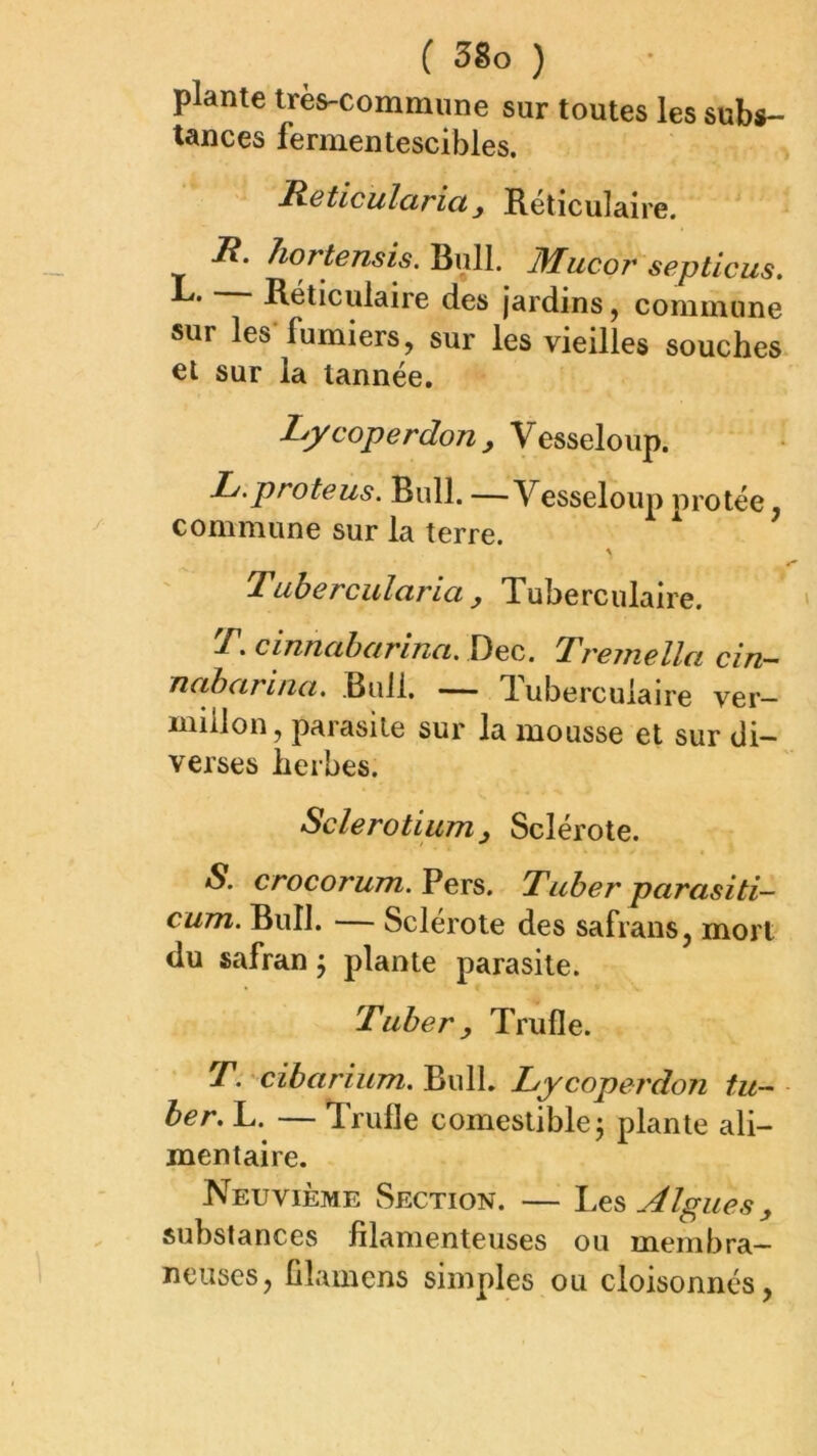 plante très-commune sur toutes les subs- tances fermentescibles. Rsticularicty Réticulaire. 7?. hortensis. Bull. Mucor septicus. L. — Réticulaire des jardins, commune sur les fumiers, sur les vieilles souches et sur la tannée, Lycoperdon y Vesseloup. L.proteus. Bull. —Vesseloup protée, commune sur la terre. Tuberculcirict y Tuberculaire. T, cinnaharina, Dec. Tremella cin- Ticthciriiici, Bull. — dubercuiaire ver- millon, parasite sur la mousse et sur di- verses herbes. Sclerotiiim y Sclérote. S. crocorum.Vevs, Tuher parasiti- cum. Bull. — Sclérote des safrans, mort du safran j plante parasite. Tuher y Trufle. T. cibarium. Bull. Lycoperdon tu- her. L. — irulle comestible j plante ali- mentaire. Neuvième Section. — Algues y substances filamenteuses ou membra- neuses, filamens simples ou cloisonnés,