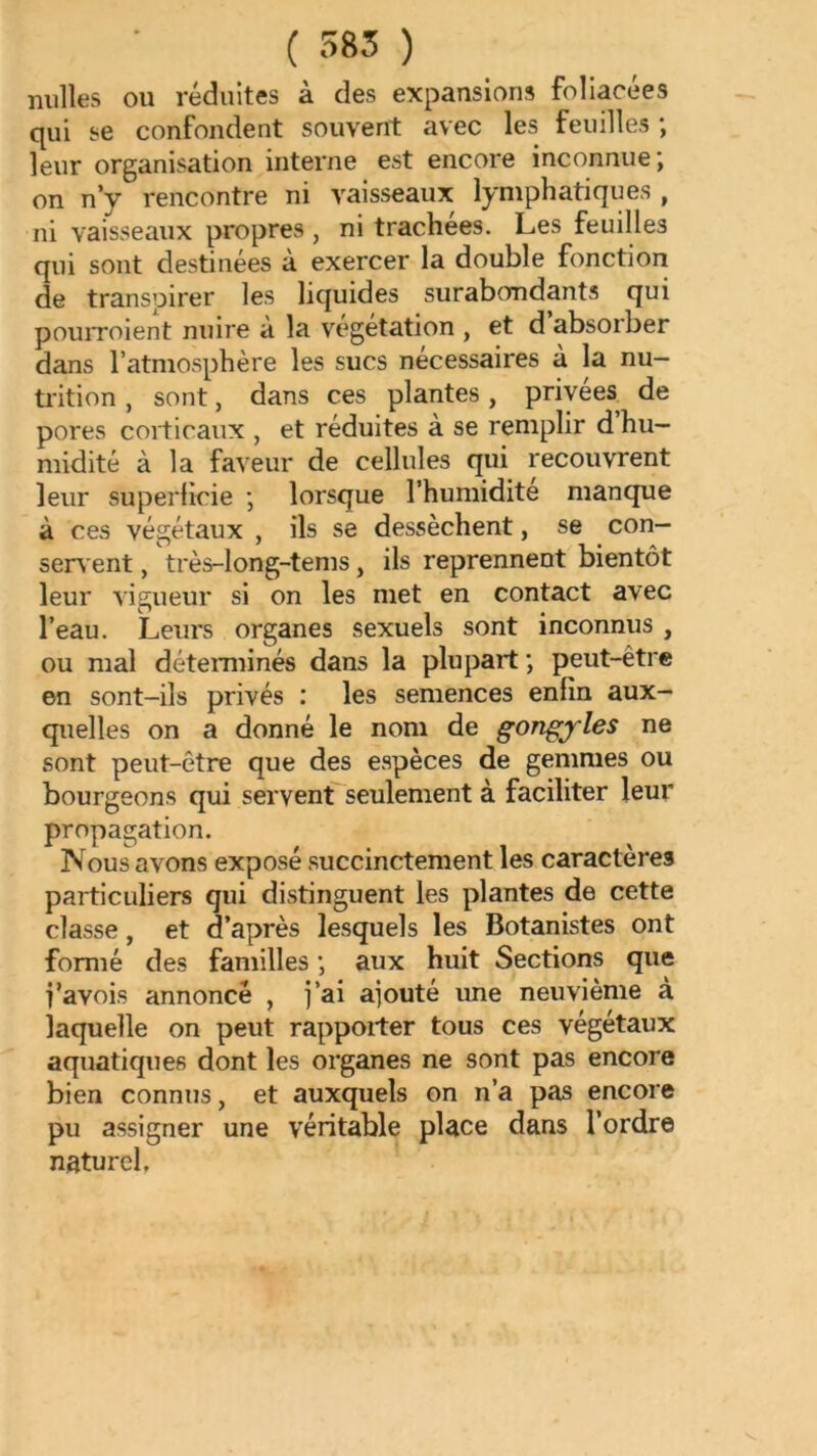 ( 585 ) milles ou réduites à des expansions foliacées qui se confondent souvent avec les feuilles ; leur organisation interne est encore inconnue; on n’y rencontre ni vaisseaux lymphatiques , ni vaisseaux propres , ni trachées. Les feuilles qui sont destinées à exercer la double fonction de transpirer les liquides surabcrndants qui pouiToient nuire à la v'^egetation , et d absorber dans l’atmosphère les sucs nécessaires à la nu- trition , sont, dans ces plantes, privées de pores corticaux , et réduites à se remplir d hu- midité à la faveur de cellules qui recouvrent leur superticie ; lorsque l’humidite manque à ces végétaux , ils se dessèchent, se con- servent , très-long-tems, ils reprennent bientôt leur vigueur si on les met en contact avec l’eau. Leurs organes sexuels sont inconnus , ou mal détemiinés dans la plupart ; peut-être en sont-ils privés : les semences enfin aux- quelles on a donné le nom de gongjrles ne sont peut-être que des espèces de gemmes ou bourgeons qui servent seulement à faciliter leur propagation. Nous avons exposé succinctement les caractères particuliers qui distinguent les plantes de cette classe, et d’après lesquels les Botanistes ont formé des familles ; aux huit Sections que i’avois annoncé , j’ai ajouté une neuvième à laquelle on peut rapporter tous ces végétaux aquatiques dont les organes ne sont pas encore bien connus, et auxquels on n’a pas encore pu assigner une véritable place dans l’ordre naturel.
