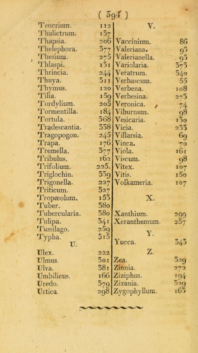 T eiicriiim. '^riialictrum. ^lîapsia. Thelephora. '^rhesiuru. Thlaspi. Thrincia. Thuya. Thymus. Tilia. l’ordylium, Tormentilla. Tortula. Tradescantia. Tragopogon. Trapa. Tremella. Tribulus. T[Vifolium. Triglochin. Trigonella. Triticum. Tropæolum. Tuber. Tubercularia. Tulipa. Tussilago. aypha. U. tJlex. TJlmus. IJlva. Umbillcus. üredo. XJrtica. ( 59‘f ) « 112 V. i57 206 Vaccinium. 86 577 Valeriana. 93 275 Valerianella. 9^ i3i Variolaria. 375 ■ 244 Veratrum. 540 5i I Verbascum. 55 120 Verbena. 108 1% Verbesina. 275 2o5 Veronica. ^ 74 184 Viburnum. 98 368 Vesicaria. i3o 538 Vicia. 233 245 Villarsia. 69 176 Vinca. '70 ' 377 Viola. 161 162 Viscum. 98 225. Vitex. 107 ùjg Vitis. i5o 227 Volkameria. 107 327 i53 X. 58o 58o Xanthium. ^99 541 Xeranthemum. 257 2^9 5i5 Y. Yucca. 343 222 Z. 3oi Zea. 329 581 Zinnia. 272 166 Ziziphus. *94 579 Zizania. 529 298 Zygophjllum. i63
