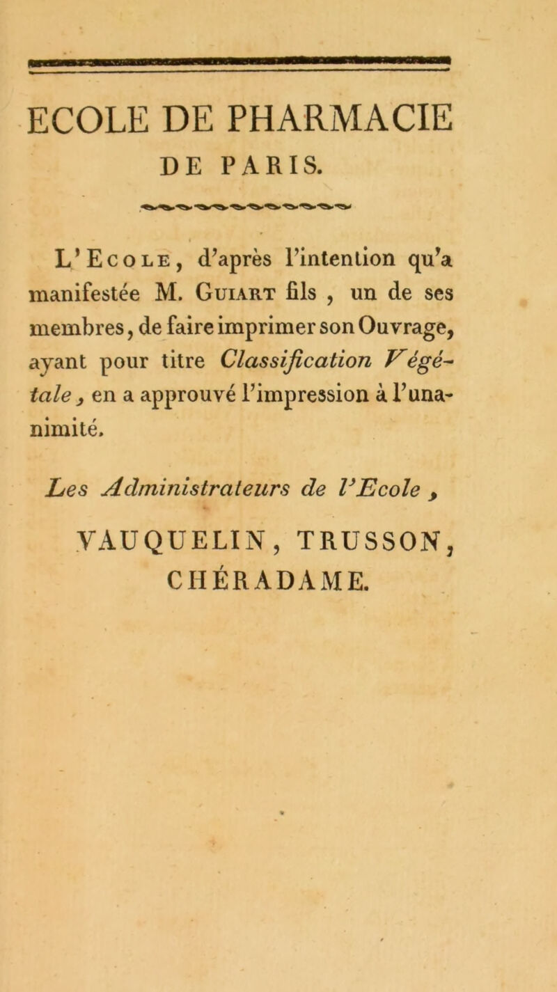 ECOLE DE PHARMACIE DE PARIS. « L’Ecole, d’après l’intention qu’a manifestée M. Guiart fils , un de ses membres, de faire imprimer son Ouvrage, ayant pour titre Classification F'égé^ taie , en a approuvé l’impression à l’una- nimité. Les Administrateurs de VEcole , VAUQUELIN, TRUSSON, CHÉRADAME.