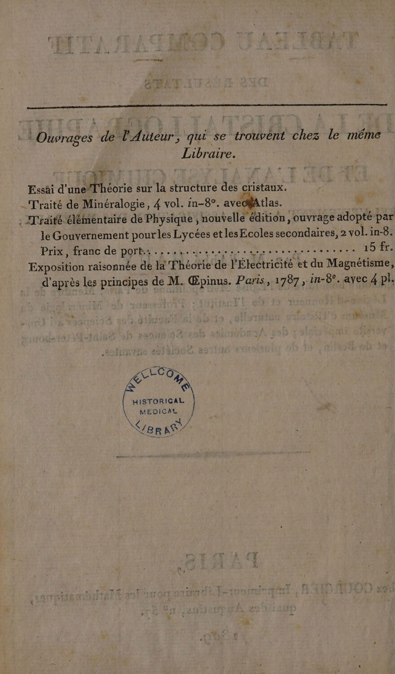 : Ouvrages de l'Auteur, qui se trouvént chez le même Libraire. “É ART * De | Essäi d'uneT'héorie sur la structure des cristaux. _ Traité de Minéralogie, 4 vol. ën-8°. aveolAtlas. # . IT'raité élémentaire de Physique ; nouvell e édition ; ouvrage adopté par le Gouvernement pour les Lycées et les Ecoles secondaires, 2 vol. in-8. Prix, franc de port. .,..,............ SP UE ME CEE Le » 7. Exposition raisonnée de la Théorie de l'Étectricité et du Magnétisme, d’après les principes de M. Œpinus. Paris, 1787 , in-8°. avec 4 pl. be | {2 « ? 4 7 .: : : 4 s EEE HISTORICAL MEDICAL \€/ B R LE :