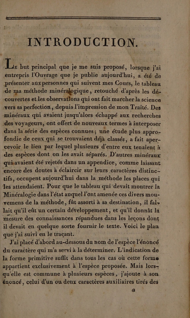 de INTRODUCTION. d à LD but principal que je me suis proposé, lorsque j'ai entrepris l'Ouvyrage que je publie aujourd’hui, a été de présenter aux personnes qui suivent mes Cours, le tableau -de ma méthode minéralogique , retouché, d’après les dé- ‘couvertes etles observations qui ont fait marcher la science ‘vers sa perfection ; depuis l'impression de mon T raité. Des ‘des voyageurs, ont offert de nouveaux termes à interposer dans la série des espèces connues ; une étude plus appro- fondie de ceux qui se trouvaient déjà classés, a fait aper- ceyoir le lien par lequel plusieurs d’entre eux tenaient à des espèces dont on les avait séparés, D’autres minéraux quiavaient été rejetés dans un appendice, comme laissant ‘encore des doutes à éclaircir sur leurs caractères distinc- tifs, occupent aujourd'hui dans la méthode les places qui les tenaient: Pour que le tableau qui devait montrer La Minéralogie dans l’état auquel d’ont amenée ces divers mou- lait qu'il eût un certain développement, et qu'il donnât la mesure des connaissances répandues dans les lecons dont il devait en quelque sorte fournir le texte. Voici le plan que j'ai suivi en le traçant. J'ai placé d’abord au-dessous du nom del espèce l'énoncé du caractère qui m'a servi à la déterminer. L’indication de la forme primitive suffit dans tous les cas où cetté forme appartient exclusivement à l’espèce proposée. Mais lors- œ rise Pre bee cou ES. La