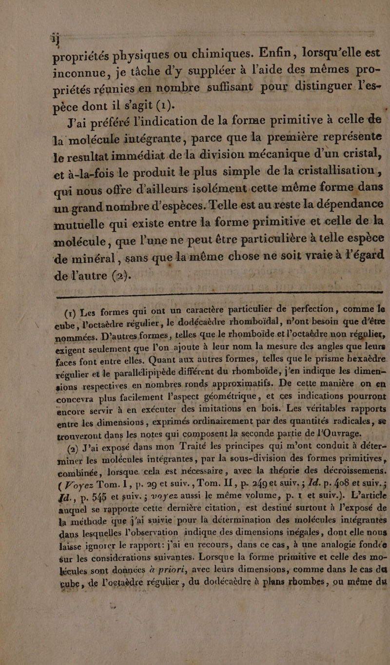 j | propriétés physiques ou chimiques. Enfin, lorsqu'elle est inconnue, je tâche d'y suppléer à l'aide des mêmes pro- priétés réunies en nombre suffisant pour distinguer l'es- pèce dont il s'agit (1). | J'ai préféré l'indication de la forme primitive à celle de la molécule intégrante, parce que la première représente le resultat immédiat de la division mécanique d’un cristal, et à-la-fois le produit le plus simple de la cristallisation, qui nous offre d'ailleurs isolément cette même forme,dans un grand nombre d'espèces. Telle est au reste la dépendance mutuelle qui existe entre la forme primitive et celle de la molécule, que l’une ne peut être particulière à telle espèce de minéral , sans que lamême chose ne soit vraie à l'égard de l’autre (2). | Fr = (r) Les formes qui ont un caractère particulier de perfection, comme le cube ï l'octaèdre régulier, le dodécaèdre rhomboïdal, n’ont besoin que d’être nommées. D’autres formes, telles que le rhomboïde et l’octaèdre non régulier, exigent seulement que l’on_.ajoute à leur nom la mesure des angles que leurs faces font entre elles. Quant aux autres formes, telles que le prisme hexaëdre. régulier et le parallélipipède différent du rhomboïde, j'en indique les dimen- sions respectives en nombres ronds approximatifs. De cette manière on en concevra plus facilement l'aspect géométrique, et ces indications pourront encore servir à en exécuter des imitations en bois. Les véritables rapports entre les dimensions , exprimés ordinairement par des quantités radicales, se trouveront dans les notes qui composent la seconde partie de l'Ouvrage. , (2) J'ai exposé dans mon Traité les principes qui m’ont conduit à déter= miner les molécules intégrantes, par la sous-division des formes primitives, combinée, lorsque. cela est nécessaire, avec la théorie des décroissemens. (Poyez Tom. 1, p. 29 et suiv., Tom. IT, p. 249et suiv. ” Id. p.408 et suiy.; dd., p.545 et suiv.; voyez aussi le même volume, p. 1 et suiv.). L’article auquel se rapporte cette dernière citation, est destiné surtout à l’exposé de la méthode que j'ai suivie pour la détermination des molécules intégrantes dans lesquelles l'observation indique des dimensions inégales, dont elle nous laisse ignorer le rapport: j'ai eu recours, dans ce cas, à une analogie fondée éur les considérations suivantes. Lorsque la forme primitive et celle des mo- lécules sont données à priori, avec leurs dimensions, comme dans le cas da gube » de l’ostaèdre régulier , du dodécaèdre à plans rhombes, ou même du -#