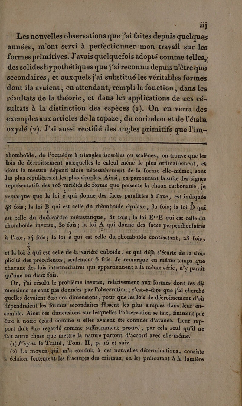 ) : iij Les nouvelles observations que jai faites depuis quelques années, m'ont seryi à perfectionner mon travail sur les formes primitives. J'avais quelquefois adopté comme telles, des solides hypothétiques que j’aireconnu depuis n’être que secondaires, et auxquels j'ai substitué les véritables formes dont ils avaient, en attendant, remplila fonction , dans les résultats de la théorie, et dans les applications de ces ré- sultats à la distinction des espèces (1). On en verra des exemples aux articles de la topaze , du corindon et de l’étain | oxydé (2). J'ai aussi rectifié des angles primitifs que l’im= | xhomboïde, de l’octaèdre à our isoscèles ou scalènes, on trouve que les lois de décroissement auxquelles le calcul mène le plus ordinairement, et dont la mesure dépend alors nécessairement de la forme elle-même; sont les plus régulières.et les plus simples. Ainsi, en. parcourant la suite des signes représentatifs des 105 SL de forme que présente la chaux carbonatée , je remarque que h loi ‘4 qui donne pps faces parallèles à l'axe, est indiquée 48 fois ; la loi B qui est celle du rhomboïde équiaxe , 32 fois; la loi D qui est celle du dodécabdre annee 31 fois; la loi E''E qui est celle du rhomboïde inverse, 30 Qi a loi A qui donne des faces perpenchenlaires à l’axe, 24 fois ; la loi ë qui. est le du rhomboïde contrastant, 23 fois; 4 et la loi À qui est celle de la variété cuboïde , et qui déjà s’écarte de la sim- plicité des précédentes , seulement 6 fois. Je remarque en même a que chacune des lois intermédiaires qui epprxNennent à la même série, n’y paraîe qu’une ou deux fois. Or, j'ai résolu le problème inverse, relativement aux formes dont les dis mensions ne sont pas données par l’observation ; c’est-à-dire que j’ai ol quelles devaient être ces dimensions , pour que les lois de décroissement d’o dépendraient les formes secondaires füssent les plus simples dans. leur en- semble. Ainsi ces dimensions sur lesquelles l’observation se tait, finissent par être à notre égard comme si elles avaient été connues d'avande: Leur rap- port doit être regardé comme suffisamment prouvé, par cela seul qu il ne fait autre chose que mettre la nature partout d’accord avec. elle-même: (1) Voyez le Traité, Tom. Il, p. 15 et suiv. Er (a) Le moyenqi m'a conduit à ces nouvelles déterminations, consiste à éclairer fortement: les fractures des cristaux, en les présentant À hi lumière