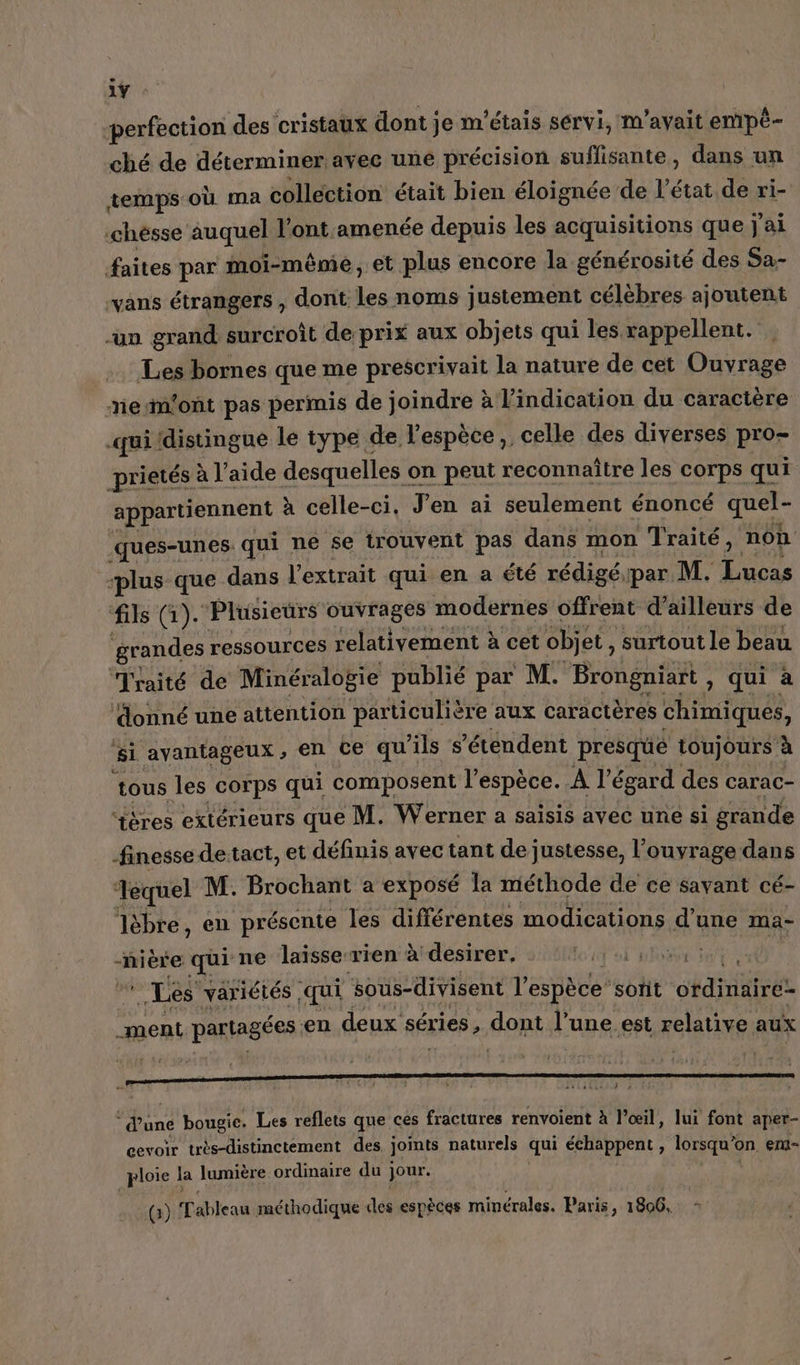 1ÿ ‘perfection des cristaux dont je m'étais servi, m'avait empè- ché de déterminer avec uné précision suflisante, dans un temps où ma collection était bien éloignée de l’état de ri- ‘chésse auquel l'ont amenée depuis les acquisitions que j'ai faites par moi-même, et plus encore la générosité des Sa- vans étrangers , dont les noms justement célèbres ajoutent -un grand surcroît de prix aux objets qui les rappellent. . Les bornes que me prescrivait la nature de cet Ouvrage mesmont pas permis de joindre à l'indication du caractère .qui distingue le type de l'espèce, celle des diverses pro- prietés à l’aide desquelles c on peut reconnaître les corps qui appartiennent à celle-ci. J'en ai seulement énoncé LE ques-unes. qui ne se trouvent pas dans mon Traité, non “plus que dans l'extrait qui en a été rédigé, par M. pu fils (1). Plusieurs ouvrages modernes offrent d’ailleurs de grandes ressources relativement à cet objet, surtout le beau Traité de Minéralogie publié par M. Brongniart , qui à donné une attention particulière aux caractères chimiques, si avantageux , en ce qu'ils s ’étendent presque toujours à tous les corps qui composent l'espèce. A égard des carac- ‘tères extérieurs que M. Werner a saisis avec une si grande finesse detact, et définis avec tant de justesse, l’ouvrage dans ‘Tequel M. Brochant a exposé la méthode de ce savant cé- lèbre, en présente les différentes modications d’une ma- -nière qui ne laisse-rien à desirer. PSE eee Les variétés | qui sous-divisent l'espèce’ sorit édite ment partagées en deux séries, DARE l’une est relative aux Phone bougie, Les reflets que ces fractures renvoient à l'œil, lui font aper- cevoir très-distinctement des joints naturels qui échappent , lorsqu' on. ent- ploie | la lumière ordinaire du ] jour. (3) C dbieaë méthodique des espèces minérales. Paris, 1806.