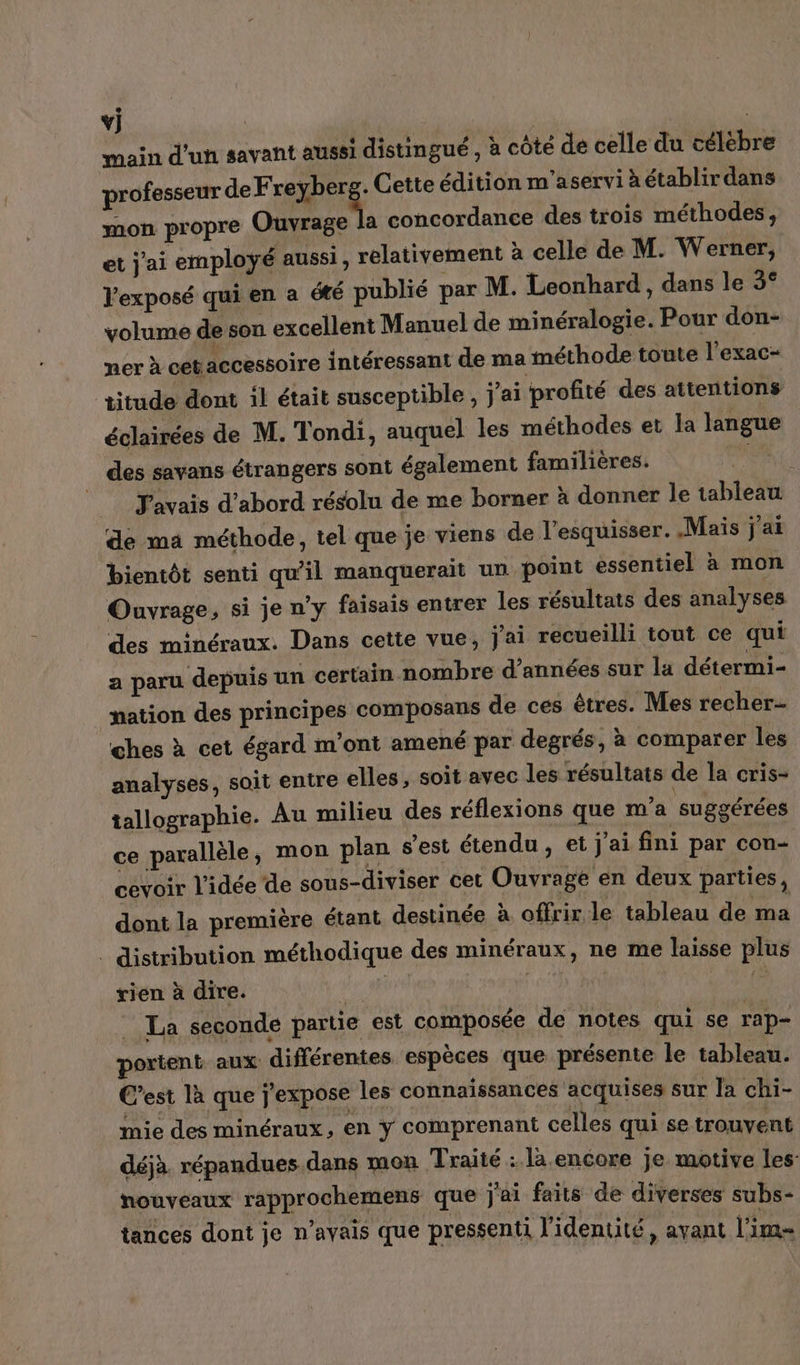 ÿ] : main d'un savant aussi distingué , à côté de celle du célebre professeur de Freyberge Cette édition m'aservi à établir dans mon propre Ouvrage la concordance des trois méthodes, et j'ai employé aussi, relativement à celle de M. Werner, l'exposé qui en a été publié par M. Leonhard , dans le 5 Xd volume de son excellent Manuel de minéralogie. Pour don- ner à cet accessoire intéressant de ma méthode toute l’exac- titude dont il était susceptible, j'ai profité des attentions éclairées de M. Tondi, auquel les méthodes et la langue des savans étrangers sont également familières. | Javais d’abord résolu de me borner à donner le tableau de ma méthode, tel que je viens de l’esquisser. Mais j'ai bientôt senti qu'il manquerait un point essentiel à mon Ouvrage, si je n’y faisais entrer les résultats des analyses des minéraux. Dans cette vue, j'ai recueilli tout ce qui a paru depuis un certain nombre d'années sur la détermi- nation des principes composans de ces êtres. Mes recher- ches à cet égard m'ont amené par degrés, à comparer les analyses, soit entre elles, soit avec les résultats de la cris- tallographie. Au milieu des réflexions que m'a suggérées ce parallèle, mon plan s’est étendu, et j'ai fini par con- cevoir l'idée de sous-diviser cet Ouvrage en deux parties, dont la première étant destinée à offrir le tableau de ma _ distribution méthodique des minéraux, ne me laisse plus rien à dire. MoN di La seconde partie est composée de notes qui se rap- portent. aux différentes espèces que présente le tableau. C'est là que j'expose les connaissances acquises sur la chi- mie des minéraux, en y comprenant celles qui se trouvent déjà. répandues dans mon Traité : là encore je motive les nouveaux rapprochemens que j'ai faits de diverses subs- tances dont je n’ayais que pressenti l’identité, avant lim