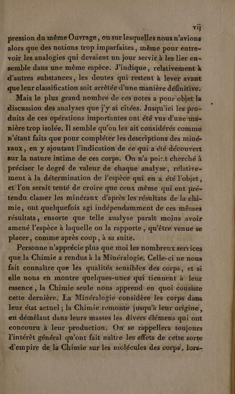 vij pression du même Ouvrage, owsur Brctihs nous n'avions alors que des notions trop imparfaites , même pour entre- voir les analogies qui devaient un jour servir à les lier en- semble dans une même espèce. J'indique, relativement à d’autres substances, les doutes qui restent à lever avant que leur classification soit arrêtée d’une manière définitive. Mais le plus grand nombre de cés notés a pour objet la discussion des analyses que j'y ai citées. Jusqu'ici les pro _duits de ces opérations importantes ont été vus d’une‘rna- nière trop isolée, Îl semble qu’on les ait considérés comme n'étant faits que pour compléter les descriptions des miné- raux, en y ajoutant l'indication de ce qui a été découvert - sur la nature intime de ces corps. Onn’a poi:it cherché à préciser le degré de valeur de chaque analyse’, relative ment à la détermination de l’espèce qui en a été l’objet, et l’on serait tenté de croire que ceux même qui ont pré- tendu classer les minéraux d'a après les résultats de la chi- mie, ont quelquefois agi indépendamment de ces mêmes résultats, ensorte que telle analyse paraît moins avoir amené l’espèce à laquelle on la rapporte , qu'être venue se placer, comme après coup, à sa suite. Personne n’apprécie plus que mioi les nombreux services que la Chimie a rendus à la Minéralogie, Celle-ci ne nous fait connaître que les qualités sensibles des corps, et si elle nous en montre quelques-unes qui tiennent à leur essence , la Chimie seule nous apprend en quoi consiste cette ARTE La Minéralogie considère les corps dans leur état actuel ; la Chimie remonte jusqu’à leur origine, en À ti) dans leurs masses les divers élémens qui'ont concouru à leur dr On se rappellera toujours l'intérêt général qu’ont fait naître les effets de cétte sorte d'empire de la Chimie sur les mélécules des corps, lors- Rs: