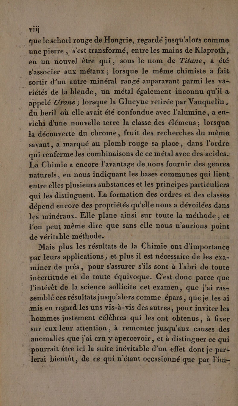 viy _ que leschorl rouge de Hongrie, regardé jusqu'alors comme une pierre , s’est transformé, entre les mains de Klaproth, | en un nouvel. être qui, sous le nom de Titane, a été ‘s'associer aux métaux ; lorsque le même chimiste a fait sortir d’un autre osent rangé auparavant parmi les vä- | riétés de la blende, un métal également inconnu qu ila appelé Urane ; lorsque la Glucyne retirée par Vauquelin, du beril où elle avait été confondue avec l’alumine, a en- richi d'une nouvelle terre la classe des élémens ; lorsque la découverte du chrome, fruit des recherches du même savant, a marqué au SOLE rouge sa place, dans l'ordre qui renferme les combinaisons de ce métal avec des acides. La Chimie à encore l'avantage de nous fournir des genres vaturels, en nous indiquant les bases communes qui lient “entre elles plusieurs substances et les principes particuliers qui les distinguent. La formation des ordres et des classes dépend encore des propriétés qu'elle nous a dévoilées dans les minéraux. Elle plane ainsi sur toute la méthode , et Yon peut même dire que sans elle nous n’aurions point de véritable méthode. | 3 Mais plus les résultats de la Chimie ont d'importance par leurs applications, et plus il est nécessaire de les exa- miner de près, pour s'assurer s'ils sont à l'abri de toute inéertitude et de toute équivoque. C’est donc parce que l’intérèt de la science sollicite cet examen, que j'ai ras- semblé ces résultats jusqu'alors comme épars , que je les ai mis en regard les uns vis-à-vis des autres , pour inviter les hommes justement célèbres qui les ont ti 00 à fixer _ sur eux leur attention, à remonter jusqu'aux causes des -momalies que j'ai cru y apercevoir , et à distinguer ce qui | ‘pourrait être ici la suite inévitable d’un effet dont je part —lerai bientôt, de ce qui n'étant occasionné que par l'ini-