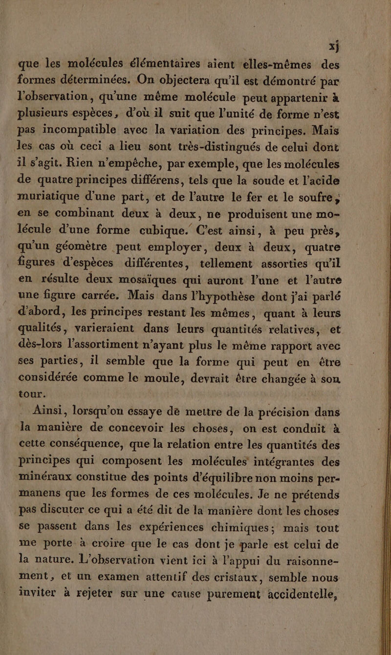 x} que les molécules élémentaires aient elles-mêmes des formes déterminées. On objéctera qu’il est démontré par l'observation, qu'une même molécule peut appartenir à plusieurs espèces, d’où il suit que l’unité de forme n’est pas incompatible avec la variation des principes. Mais les cas où ceci a lieu sont très-distingués de celui dont il s’agit. Rien n'empêche, par exemple, que les molécules de quatre principes différens, tels que la soude et l’acide muriatique d’une part, et de l’autre le fer et le soufre; en se combinant deux à deux, ne produisent une mo- lécule d’une forme cubique. C’est ainsi, à peu près, qu'un géomètre peut employer, deux à deux, quatre figures d’espèces différentes, tellement assorties qu’il en résulte deux mosaïques qui auront l’une et l’autre une figure carrée. Mais dans l'hypothèse dont j'ai parlé d'abord, les principes restant les mêmes, quant à leurs qualités, varieraient dans leurs quantités relatives, et dès-lors l’assortiment n’ayant plus le même rapport avec ses parties, il semble que la forme qui peut en être considérée comme le moule, devrait être changée à son tour. | Ainsi, lorsqu'on essaye de mettre de la précision dans la manière de concevoir les choses, on est conduit à cette conséquence, que la relation entre les quantités des principes qui composent les molécules intégrantes des minéraux constitue des points d'équilibre non moins per- manens que les formes de ces molécules. Je ne prétends pas discuter ce qui a été dit de la manière dont les choses se passent dans les expériences chimiques; mais tout me porte à croire que le cas dont je parle est celui de la nature. L'observation vient ici à l'appui du raisonne- ment, et un examen attentif des cristaux, semble nous inviter à rejeter sur une cause purement accidentelle,