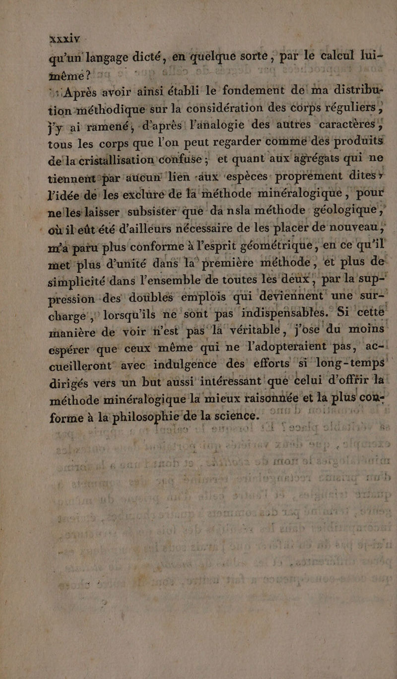 x qu’un ‘langage dort) en Lg sorte , PE le calcul Jui- iméme ? 1 Après avoir ainsi établi le fondement de! ma aie tion raéthodique sur la considération des Corps réguliers , ? tous les corps que l'on peut regarder comme des produits delæcriställisation confuse ; et quant aux agrégats qui ne tiennent®par ducu lien -aux ‘espèces: proprement dites» l'idée de les excluré de Ha méthode minéralogique, pour ne!lés laisser subsister: que” da nsla méthode: géologique ;’ oibeñtété d’ailléurs nécessaire de les placer de nouveau , ma paru plus conforme à l'esprit géométrique , ‘en ce qu'il met plus d'unité dans 1a° première méthode, ét plus de: simplicité dans l’ensemble’ de toutes les deux, , par la sup— pression -des doübles emplois qui aEhENe une sur chargé’, lorsqu'ils ne sont pas indispensables. Si cette manière de voir nest pas la véritable , j'ose du moins espérer que ceux même qui ne l'adopteraient pas, ac= cuéilleront avec indulgence des efforts si long- temps’ dirigés vérs un but aussi intéressant que celui d’ PTE la: méthode minéralogique li mieux raisonnée et de plus cou Sexe à à la par a À de la science. ee ts