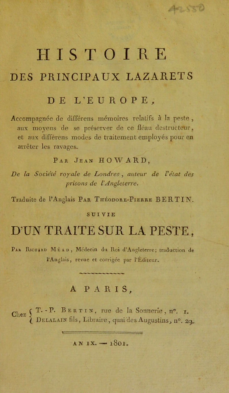 DES PRINCIPAUX LAZARETS D E L’E UKOPI, Accompagnee de differens memoires relaLifs a la peste , aux moyens de se preserver de ce fleau destructeur, et aux differens modes de tvaitement employes pour en arreter les ravages. Par Jean HOWARD, De la Societe royale de Londres , auteur de Velat des prisons de l'Anglelerre. Traduite de I’Anglais Par Theodore-Pierre BERT IN. sriviE D’UN TRAITE SUR LA PESTE, Par Richard Mead, Mcidecin da Roi d’Angleterre; traduction de I’Anglais, revue et corrigee par l’Editeur. A PARIS, T. - P. Bertin, rue de la Sonnerle, n°. i. Delalain fils, Libraire, quai des Augustins, n°. zg.