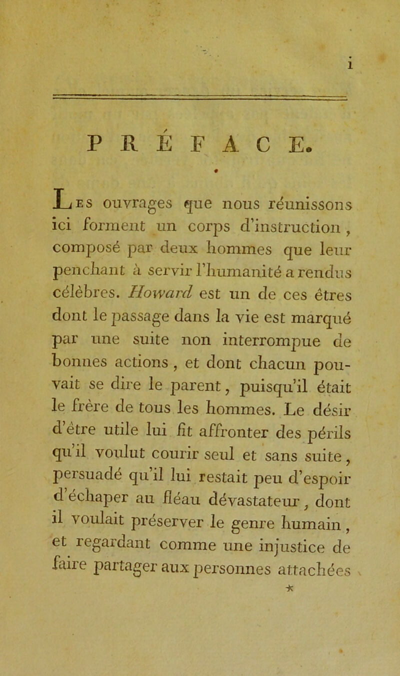 PREFACE. • Les ouvrages que nous reunissons ici forment un corps ^instruction , compose par deux homines que leur penchant a servir l’huinanit^ a rendus celebres. Howard est un de ces etres dont le passage dans la yie est marque par line suite non interrompue de bonnes actions , et dont chacun pou- vait se dire le parent, puisqu’il etait le frere de tous les hommes. Le desir d’etre utile lui lit affronter des perils qu’il voulut courir seul et sans suite, persuade qu’il lui restait peu d’espoir d echaper au ileau d^vastateur, dont il voulait preserver le genre humain, et regardant comme une injustice de faire partager aux personnes attachees