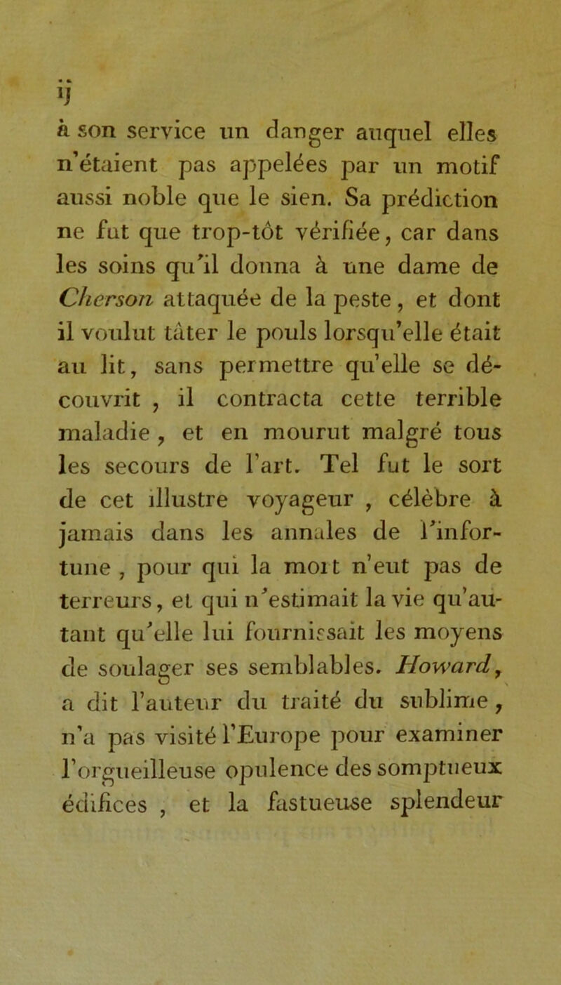 *J k son service un danger auquel elles n’etaient pas appel^es par nn motif aussi noble que le sien. Sa prediction ne fnt que trop-tot v^rifiee, car dans les soins qu'il donna & line dame de Cherson attaquee de la peste, et dont il voulut tater le pouls lorsqu’elle etait au lit, sans permettre quelle se de- couvrit , il contracta cette terrible maladie ? et en mourut malgre tous les secours de l’art. Tel fut le sort de cet illustre voyageur , c^lebre & jamais dans les annales de i'infor- tune , pour qui la moi t n’eut pas de terreurs, et qui n'estimait la vie qu’au- tant qu'elle lui fournissait les moyens de soulager ses semblables. Howard, a dit l’anteur du traits du sublime, n’a pas visits l’Europe pour examiner l’orgueilleuse opulence des somptneux edifices , et la fastueuse splendeur