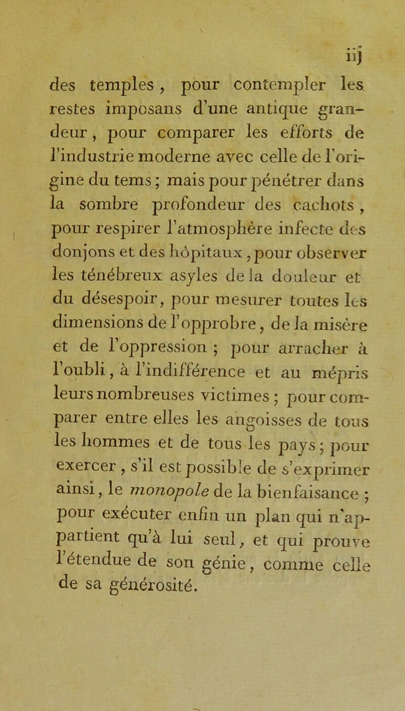 lij des temples , pour contempler les restes imposans d’une antique gran- deur , pour comparer les efforts de l’industrie moderne ayec celle de Tori- gine du terns; mais pour p&ietrer dans la sombre profondeur des cachots, pour respirer l’atmospliere infecte des donjons et des hopitaux, pour observer les t&i£breux asyles deJa douieur et du ddsespoir, pour mesurer toutes Its dimensions de l’opprobre, de la misere et de 1’oppression ; pour arracher a 1 oubli, a 1 indifference et au mepris leurs nombreuses victimes; pour com- parer entre elles les angoisses de tons les liommes et de tous les pays * pour exercer , s il est possible de s’exprimer ainsi, le monopole de la bienfaisance ; pour ex^cuter enfin un plan qui n'ap- partient qu cl lui seul, et qui prouve 1 etendue de son genie, comrne celle de sa generosite.