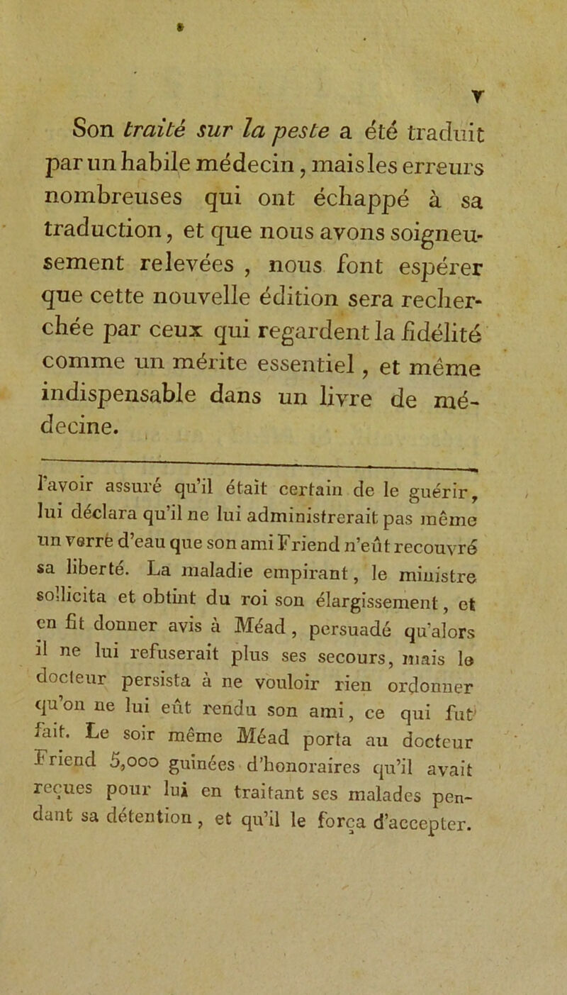 r Son traite sur la peste a ete traduit par un habile medecin, maisles erreurs nombrenses qui out echappe a sa traduction, et que nous avons soigneu- sement relevees , nous font esperer que cette nouvelle edition sera recher- chee par ceux qui regardent la fidelite comme un m^rite essentiel, et meme indispensable dans un lzyre de md- decine. 1 avoir assure qu’il etait certain de le guerir, lui dtidara qu’il ne lui administrei'ait pas raeme un verre d’eau que son ami Friend n’eut recouvrd sa liberte. La maladie empirant, le ministre sodicita et obtint du roi son elargissement, et cn fit donner avis a Mead , persuade qu’alors d ne lui refuserait plus ses secours, mais le docteur persista a ne vouloir rien ordonner qu on ne lui eut rendu son ami, ce qui fut fait. Le soir meme Mead porta au docteur Friend 5,ooo guin^es d’honoraires qu’il avait recues pour lui en traitant ses malades pen- dant sa detention, et qu’il le forca d’accepter.