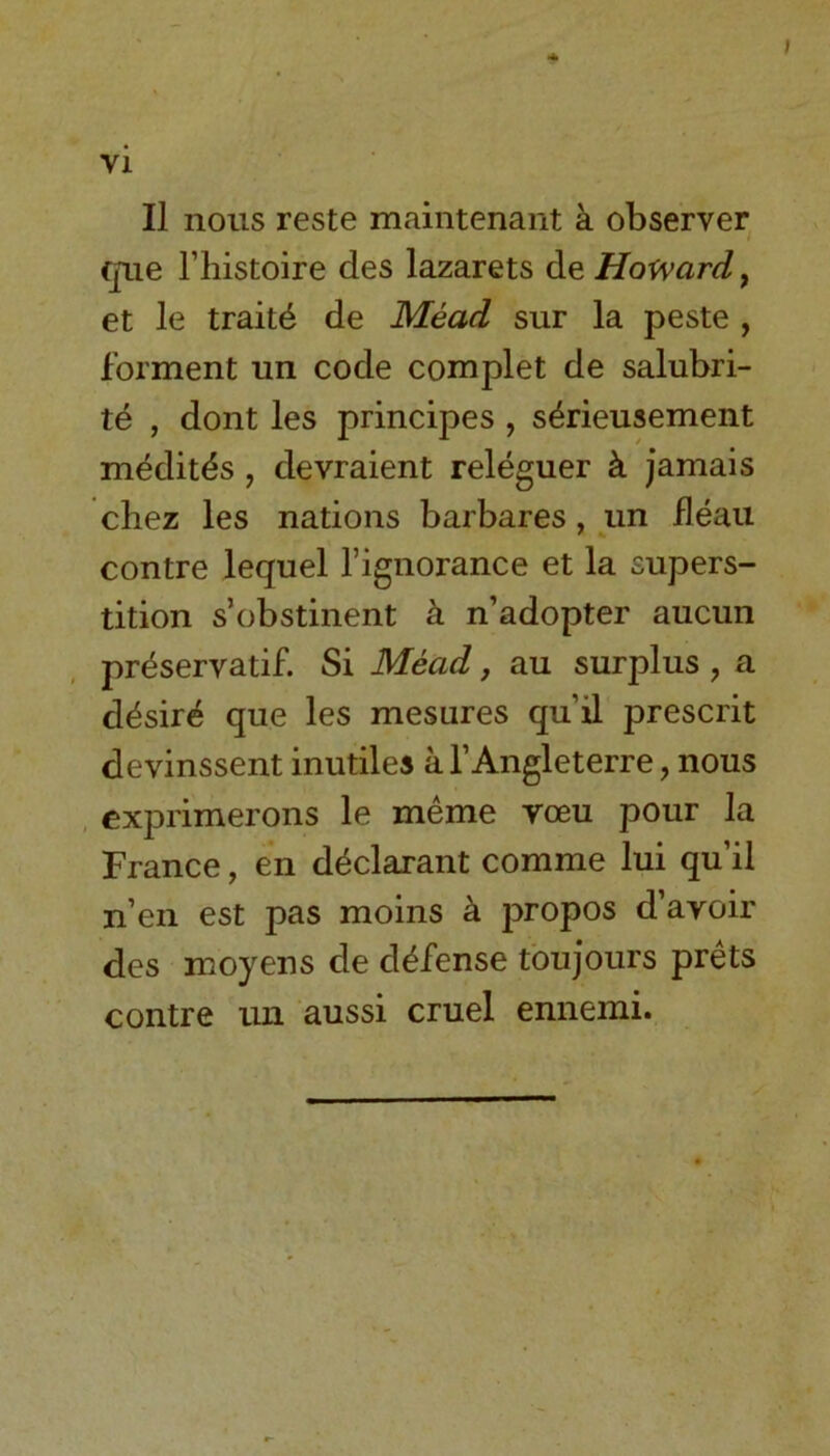 II nous reste maintenant a observer que Thistoire des lazarets de Howard, et le traits de Mead sur la peste , forment un code complet de salubri- te , dont les principes , s&rieusement medit^s , devraient releguer k jamais chez les nations barbares, un fleau contre lequel l’ignorance et la supers- tition s’obstinent k n’adopter aucun preservatif. Si Mead, au surplus , a desire que les mesares qu’il prescrit devinssent inutiles al’Angleterre, nous exprimerons le meme voeu pour la France, en declarant comme lui qu’il n’en est pas moins a propos d’avoir des moyens de defense toujours prets contre un aussi cruel ennemi.