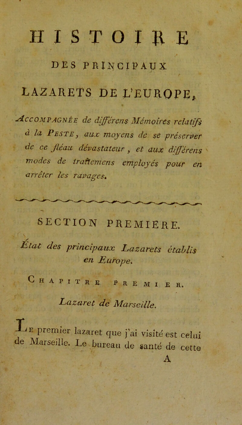 HISTOUE DES PRlJHCfPAUX t LAZARETS DE L’EURQPE, * siccompagn£e de different Mdmolres relatijs d la Peste, aux moyens de se preserver de ce Jlean devastates , et aux diff'drens modes de traflemcns employes pour en arreter les ravages. SECTION PREMIERE. y Etat des principaux Lazarets etablis en Europe. Chapitre pkemier. Lazaret de Marseille. T e premier lazaret que j’ai visite est celai de Marseille. Le bureau de sante de cette A