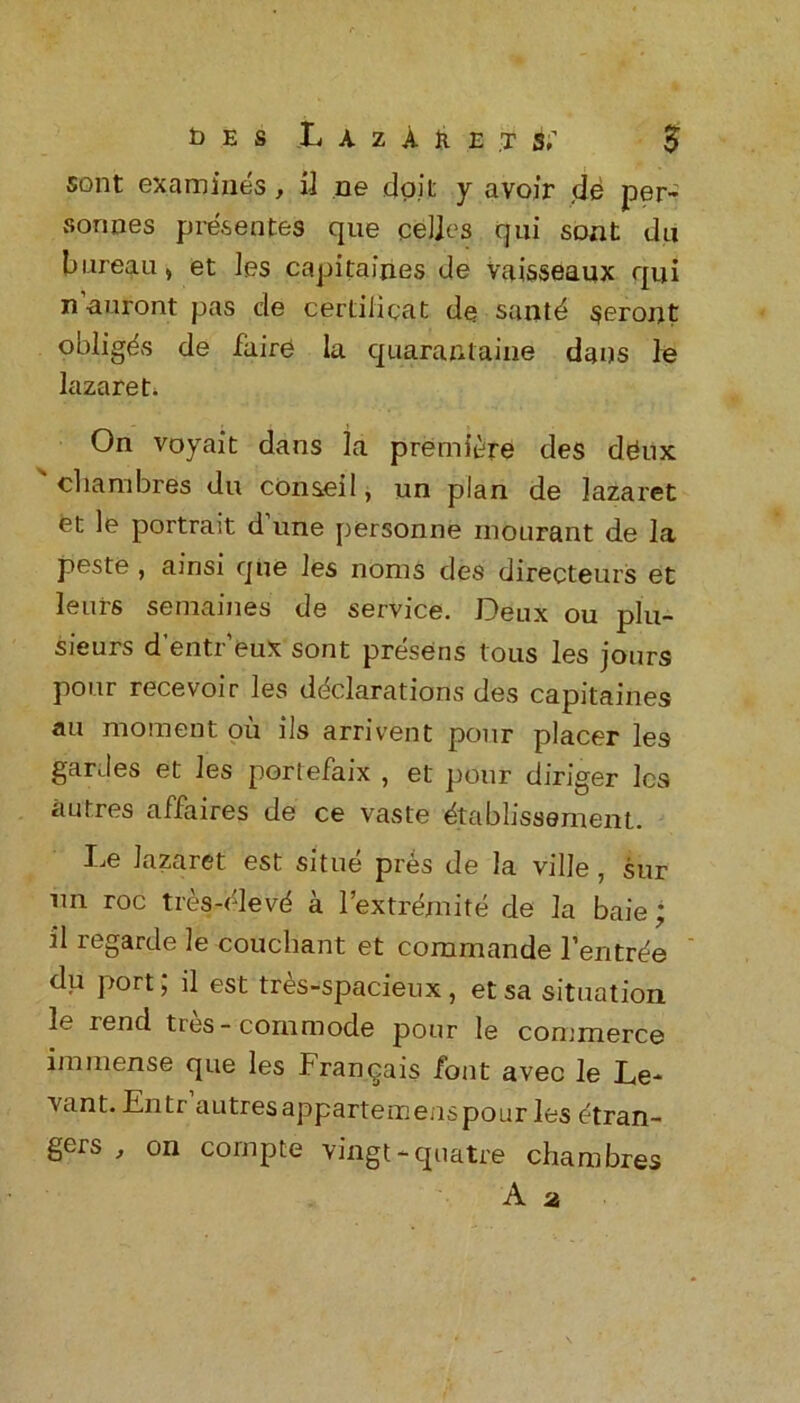 sont examines , il ne dpil: y avoir de per- sonnes presences que eel]es qui sont du bureau, et les capitaines de Vaisseaux qui n’auront pas de certiiicat de santd $eront obliges de fiiire la quarantine dans le lazaret. On voyait dans la premiere des dgux ' cliambres du conseil, un plan de lazaret et le portrait d’une personne mourant de la peste , amsi que les noms des directeurs et leurs semaines de service. Deux ou plu- sieurs d’entreux sont presens tous les jours pour recevoir les declarations des capitaines au moment ou ils arrivent pour placer les gardes et les portefaix , et pour diriger les a Litres affaires de ce vaste dtablissement. Le lazaret est situe pres de la ville , sur nn roc tres-elevd a 1’extremite de la baie; il legarde le couchant et commande l’entr^e du port; il est tres-spacieux, etsa situation le rend tres-commode pour le commerce immense que les Franqais font avec le Le- vant. En ti autres appartemens pour les etran- gers , on cornpte vingt*quatre cliambres