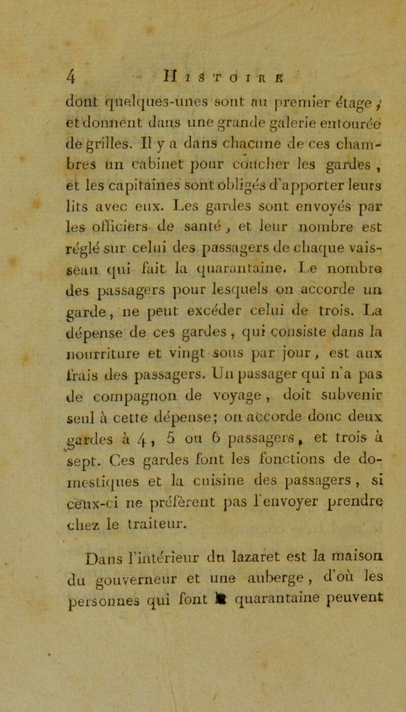 dont quedques-unes sont an premier Stagey etdonnent dans une grande galerie entouree de grilles. II y a dans chacune de ces cham- Lres tin cabinet pour Cducher les gardes , et les capitaines sont obliges d’apporter leurs lits avec eux. Les gardes sont envoyes par les officiers de sante , et leur noinbre est rt'gld snr celui des passagers de chaque vais- seau qui fait la quarantaine. I,e nornbre des passagers pour lesquels on accorde un garde, ne peut exc^der celui de trois. La depense de ces gardes , qui consiste dans la nourriture et vingt sous par jour, est aux frais des passagers. Un passager qui n'a pas de cornpagnon de voyage , doit subvenir seul a cette depense; on accorde done deux gardes a l\, 5 ou 6 passagers f et trois a sept. Ces gardes font les functions de do- inestiques et la cuisine des passagers , si celix-ci ne prefereiit pas fenvoyer prendre cliez le traiteur. Dans l’intdrieur dn lazaret est la maison du gouverneur et une auberge, d’oii les personnes qui font H quarantaine peuvent