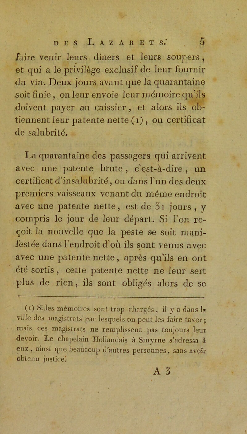 Zaire venir leurs diners et leurs soupers, et qui a le privilege exclusif de leur fournir du vin. Deux jours avantque la quarantaine soitfinie, on leur envoie leur mdmoire qu’jls doivent payer au caissier, et alors ils ob- tiennent leur patente nette (1) , ou certificat de salubrile. La quarantaine des passagers qui arrivent avec une patente brute, c'est-a-dire, un certificat d’insalubritd, ou dans Tun des deux premiers vaisseaux venantdu m£me endroit avec une patente nette, est de 3i jours , y compris le jour de leur depart. Si Ton re- ^oit la nouvelle que la peste &e soit mani- festee dans l’endroit d’ou ils sont venus avec avec une patente nette, apres qu’ils en ont ete sortis , cette patente nette ne leur sert plus de rien, ils sont obliges alors de se (i) Sides memoires sont trop charges , il y a dans la ville des magistrats par lesquels ou pent les faire taxer; mais ces magistrats ne remplissent pas toujours leur devoir, Le chapelain Hollandais a Smyrne s’adressa a eux , ainsi que beaucoup d’autres personnes, sans avoir obleuu justice', A 3