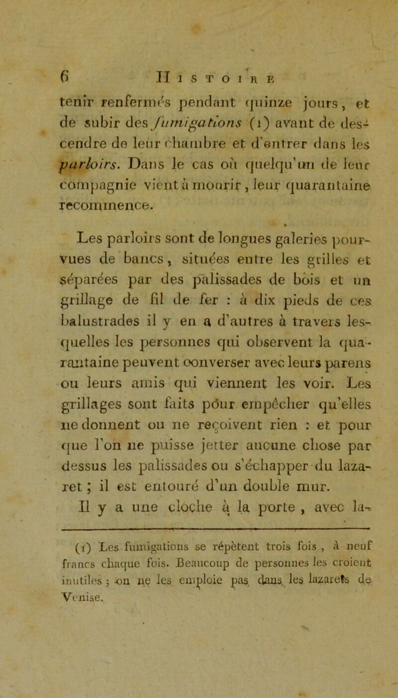 tenir ren femes pendant quinze jours, et de subir des fumigations (i) avant de des- cendre de leur chambre et d’entrer dans les parloirs. Dans le cas on quelqu’un tie lenr compagnie vienta mourir , Jeur quarantuine recommence. Les parloirs sont de longues galeries pour- vues de baiics, situfes entre les grilles et s^parees par des palissades de bois et un grillage de fd de fer : a dix pieds de ces balustrades il y en a d’autres a travels les- quelles les personnes qui observent la qua* rantaine peuvent oonverser avecleurs parens ou leurs amis qui viennent les yoir. Les grillages sont fails pour emp^cher qu’elles nedonnent ou ne resolvent rien : et pour que l’on ue puisse jetter aucune chose par dessus les palissades ou s’echapper du laza- ret ; il est entoure d’un double mur. II y a une cloche a la porte , avec la-* (r) Les fumigations se repetent trois fois , A neuf francs chaque fois. Beaucoup de personnes les croient inuLiles j on ne les emploie pas, dans, les lazarets de. Venise.