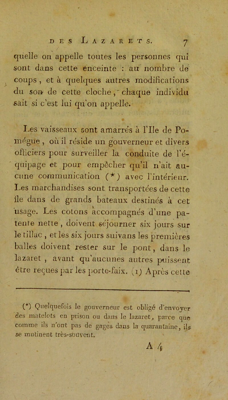 . f quelle on appelle toutes les personnes qui sont dans cette enceinte : ait nombre de coups , et a quelques autres modifications du son de cette clochechaque individu sait si c’est lui qu’011 appelle. Les vaisseaux sont amarres a 1'IIe de Po- m^gue , oil il rdside un gouverneur et divers officiers pour surveiller la conduite de l’e- quipage et pour empScher qu’il n’ait au- cune communication (*) avec l’interieur. Les marchandises sont transportees de cette lie dans de grands bateaux destines a cet usage. Les colons accompagnes d’une pa- tente nette , doivent sejourner six jours sur le tillac , et les six jours suivans les premieres balles doivent rester sur le pont, dans le lazaret , avant qu’aucunes autres puissent etre reques par les porte-faix. (1) Apres cette C*) Qaelquefois le gouverneur est oblige d’envoyer des matelots en prison ou dans le lazaret, parce que comme ils n’ont pas de gages dans la quaranlaine, ils se mutinent tres-stmvent. A 4 gi