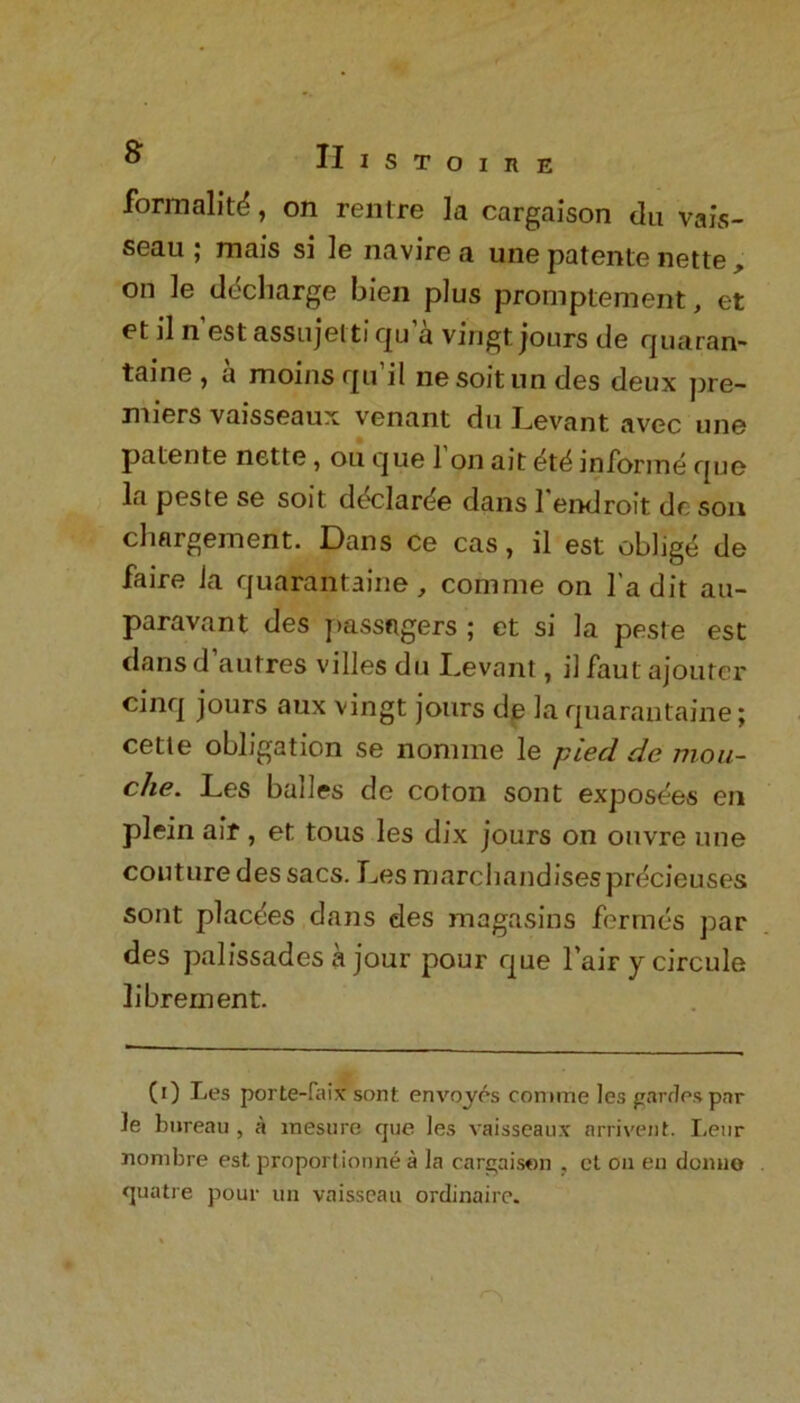 formality, on rentre la cargaison du vais- seau ; mais si le navire a une patente nette, on le decliarge bien plus promptement, et et il n est assujelti qu a vingt jours tie quaran- taine , a moins rpi il nesoitun ties deux pre- miers vaisseaux venant du Levant avec une patente nette, ou que 1 on ait dtd informe que la peste se soit ddclar^e dans 1 endroit dr son cliargement. Dans ce cas, il est oblige de faire Ja quarantaine, comnie on l’a dit au- paravant des passngers ; et si la peste est dans d autres villes du Levant, il faut ajouter cinq jours aux vingt jours de la quarantaine; cette obligation se nomine le pied de mou- che. Les balles de coton sont exposees en plein air , et tous les dix jours on ouvre une couture des sacs. Les marchandises prdcieuses sont placties dans des magasins fermes par des palissades a jour pour que l’air y circule librement. (0 Les porte-faix sont envoyes comme les gardes par le bureau , a mesure que les vaisseaux arrivent. Leur nonibre est proport ionne it la cargaison , cl on en donuo quatre pour un vaisseau ordinaire.