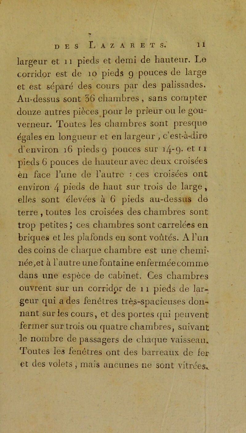 largeur et 11 pieds et demi de hauteur. Le corridor est de 10 pieds 9 pouces de large et est sbpare des cours par des palissades. Au-dessus sont 56 charnbres , sans compter douze autres pieces pour le prieur ou le gou- verneur. Toutes les charnbres sont presque Agates en longueur et en largeur , c’est-a-dire d environ 16 pieds 9 pouces sur i4'9- et 11 pieds 6 pouces de hauteur avec deux croisees en face Tune de l’autre : ces croisees ont environ 4 pieds de haut sur trois de large, elles sont elevees a 6 pieds au-dessus de terre , toutes les croisees des charnbres sont trop petites; ces charnbres sont carrelees en briques et les plafonds en sont voutes. A fun des coins de cliaque chambre est une chemi« nee,et a l’autre unefontaine enferrneecomme dans une espece de cabinet. Ces charnbres ouvrent sur un corridor de 11 pieds de lar- geur qui a des fenetres tres-spacieuses don- nant sur les cours, et des portes qui peuvent fenner sur trois ou quatre charnbres, suivant le nombre de passagers de cliaque vaisseau, Toutes les fenetres ont des barreaux de fer et des volets , mais ancunes ne sont vitrees._