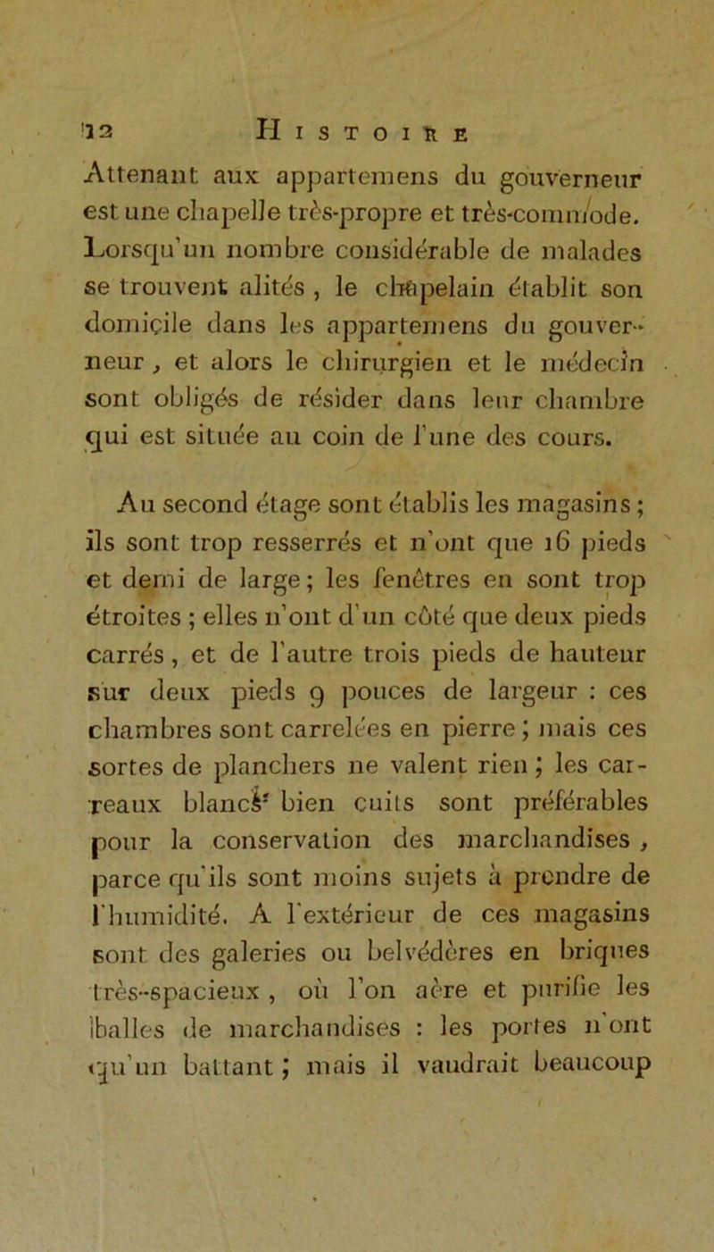 Attenant aux appartemens du gouverneur est Line chapelle tr£s-propre et tres-comn/ode. Lorsqu’un nombre considerable de malades se trouvent alites , le ch&pelain dtablit son domicile dans les appartemens du gouver- neur , et alors le cliiriirgien et le medecin sont obliges de rdsider dans leur chambre qui est situee au coin de l’une des cours. An second etage sont elablis les magasins; ils sont trop resserres et n’ont que 16 pieds et demi de large; les |e net res en sont trop etroites ; elles li’ont d’un c6t:e que deux pieds carres , et de l’autre trois pieds de hauteur Fur deux pieds 9 pouces de largeur : ces chambres sont carrelees en pierre; mais ces sortes de planchers ne valent rien; les car- reaux blancS* bien cuits sont prefdrables pour la conservation des marchandises , parce qu’ils sont moins sujets a prendre de 1 humidite. A l'ext<irieur de ces magasins Font des galeries ou belvederes en briques tres-spacieux , oii l’on acre et purifie les iballes de marchandises : les porfes 11 out cju’un battant mais il vaudrait beaucoup