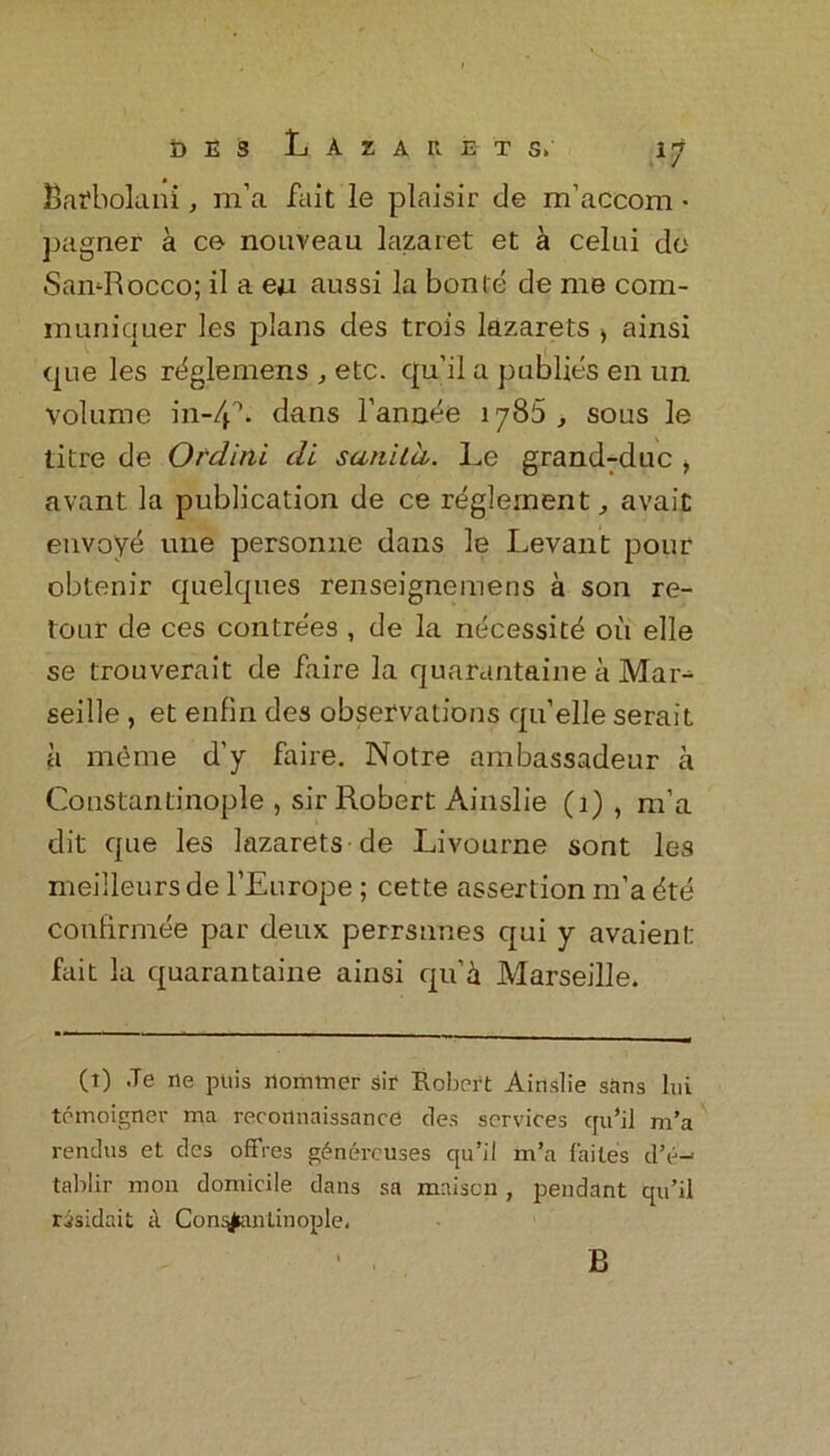Bafbolani, m’a fait le plaisir de m’accom - pagnef a ce nouveau lazaret et a celui do SamRocco; il a eu aussi la bonte de me com- inuniquer les plans des troi’s lazarets ) ainsi one les rtiglemens , etc. qu’il a publics en un volume in-4 A dans l’annee iy85 , sous le litre de Ordini di sati'Uii. Le grandMuc , avant la publication de ce reglernent avait envoye une personne dans le Levant pour obtenir quelques renseignemens a son re- tour de ces contre'es , de la necessity oil elle se trouverait de faire la quarantaine a Mar- seille , et enfin des observations qu’elle serait a meme d’y faire. Notre ambassadeur a Constantinople , sir Robert Ainslie (1) , m’a dit que les lazarets de Livourne sont les meilleursde l’Europe ; cette assertion m’a dte confirmee par deux perrsnnes qui y avaient fait la quarantaine ainsi qu’il Marseille. (t) .Te rie puis nomtner sir Robert Ainslie sans Ini temoigner ma reconnaissance des services qu’il m’a rendus et clcs offres gfinereuses qu’il m’a faites d’e-- tablir iron domicile dans sa mnison, pendant qu’il risidait a Con^antinople. B