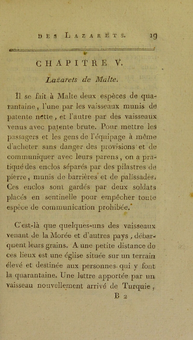 \ DEs Lazarets. if) ► C H A P I T R E V. Lazarets de Malte. 11 se fait a Malte deux especes de qua-* tantaine, l’une par les vaisseaux munis de patente nette, et l’autre par des vaisseaux venus avec patente brute. Pour mettre les passagers et les gens de 1’equipage a mdme d'aclieter sans danger des provisions 'et de communiquer avec leurs parens, on a pra- tique des enelos s^par^s par des pilastres de pierre, munis de barrieres et de palissades; Ces enelos soul gardes par deux soldats places en sentinelle pour emp^cher toute espece de communication prohibee.* C’est-la que quelques-uns des vaisseaux venant de la Moree et d’autres pays , debar- quent leurs grains. A une petite distance de ces lieux est une dglise situee sur un terrain siev’d et destinee aux personnes- qui y font la quarantaine. Une lettre apportde par un vaisseau nouvellement arrive de Turquie 1 B 2