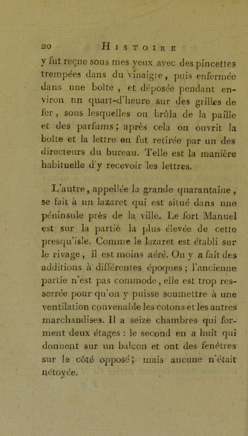 v fut regue sous mes yeux avec des pincettes trempdes clans du vinaigre, puis enfermee dans uue boite , et deposee pendant en- viron tin cjiiart-d’heure sur des grilles de fer , sous lesquelles on brula de la paille et des parfums; a pres cela on ouvrit la bone et la lettre en fut retiree par un des clirecteurs du bureau. Telle est la maniere habit uelle d‘y recevoir les lettres. L’autre, appellee la grande quarantaine , se fait a un lazaret qui est situd dans une pdninsule pres de la ville. Le fort Manuel est sur la partie la plus dlevee de cette presqu’isle. Comnie le lazaret est dtabli sur le rivage , il est moins adre. On y a fait des additions h' differentes dpoques ; rancienne partie n’est pas commode, elle est trop rcs- serrde pour qu’on y puisse soumettre a une ventilation convenable les ootonset les autres marchandises. II a seize chambres qui for- ment deux Stages : le second en a huit qui donnent sur un balcon et out des fenetres sur le c6t6 oppose; inais aucune n'etait ndtoyde.