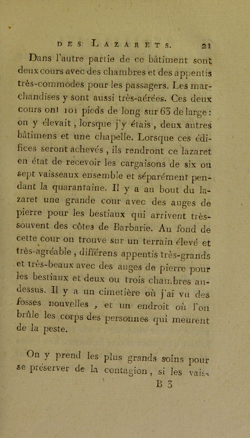 Dans 1 autre parlie de ce batiment sont deuxcours avec des charabres et des appentis tr&s-commodes pour les passagers. Les mar- chandises y sont aussi tres-aerees. Ces deux cours ont 101 pic-ds de long sur 63 de large: on y elevait , lorsque ] y <hais , deux autres bdtimens et line chapelle. Lorsque ces edi- fices seront acheves , ils rendront ce lazaret en etat de recevoir les cargaisons de six on sept vaisseaux ensemble et s^parement pen- dant la quarantine. 11 y a au bout du la- zaret une grande cour avec des auges de pierie pour les bestiaux qui arrivent ties- souvent des cbtes de Barbarie. Au fond de cette cour on trouve sur un terrain ^leve et trds-agreabJe , differens appentis tre-s-grands et tres-beaux avec des auges de pierre pour les bestiaux et deux ou trois chdtnbres a.i- dessus. II y a un cimetidre ou j’ai vu des fosses nouvelles , et un endroit oil 1’on bnile les corps des personnes qui meurent de la peste. On y prend les plus grands soins pour se preserver de la contagion, si les vais, rv