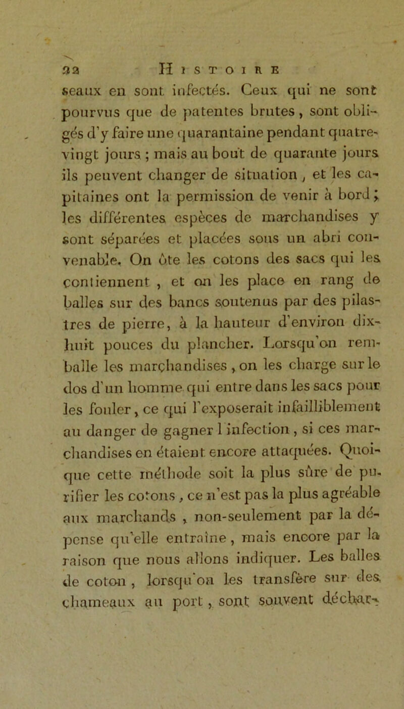 a a Histoire seaux en sont. infectes. Ceux qui ne sont pourvus que de patentes brutes, sont obli- ges d’y faire une quarantaine pendant quatre- vingt jours ; mais au bout de quarante jours ils peuvent changer de situation , et les ca» pitaines ont la permission de venir a borJ; les differentes especes de marchandises y sont separees et placees sous un abri con- venable. On bte les cotons des sacs qui les ccntiennent , et on les place en rang de balles sur des bancs sou ten us par des pilas- tres de pierre, a la hauteur d environ dix- liuit pouces du plancher. Lorsqu’on rent- balle les marchandises , on les charge sur le dos d un horame qui entre dans les sacs pour les fouler, ce qui fexposerait infailliblement au danger de gagner 1 infection , si ces mar- chandises en (kaienf encore attaquees. Quoi- que cette in&hode soit la plus sure de pu. rifier les cotons , ce n’est. pas la plus agreable aux marchands , non-seulement par la de- pense qu’elle entralne, mais encore par la raison que nous ailons indiquer. Les balles de coton , lorsqu'oa les transfere sur des, chameaux au port, sont sonvent decUar-v