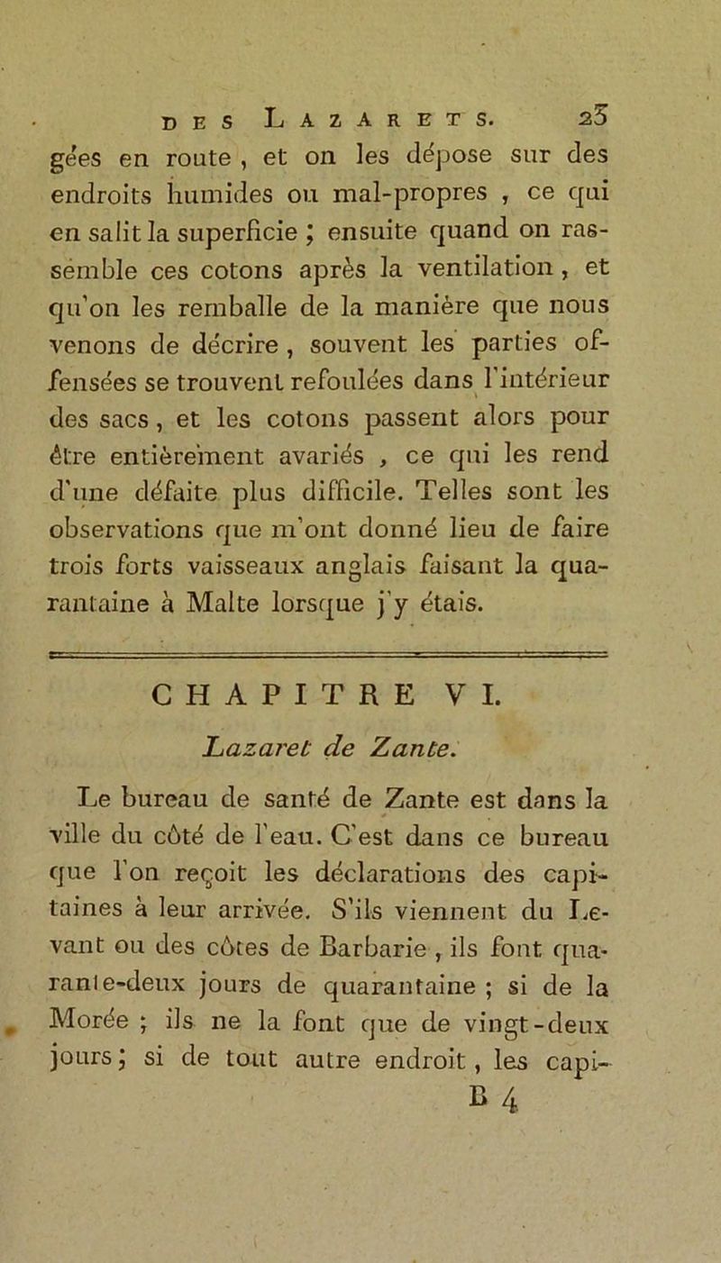 gees en route , et on les depose sur des endroits humides ou mal-propres , ce qui en salit la superficie j ensuite quand on ras- semble ces cotons apres la ventilation , et qu’on les remballe de la maniere que nous venons de decrire , souvent les parties of- fensees se trouvenl refoulees dans 1 intdrieur des sacs , et les cotons passent alors pour 4l:re entierement avari^s , ce qui les rend d'line d^faite plus difficile. Telles sont les observations que m’ont domffi lieu de faire trois forts vaisseaux anglais faisant la qua- rantaine a Make lorsque j’y etais. CHAPITRE VI. Lazaret de Zante. Le bureau de sanffi de Zante est dans la ville du cbte de 1'eau. C'est dans ce bureau que l'on re^oit les declarations des capi- laines a leur arrivee. S’ils viennent du Le- vant ou des cotes de Barbarie , ils font qua- ranle-deux jours de quarantaine ; si de la Mort^e ; ils ne la font que de vingt-deux jours; si de tout autre endroit, les capi-