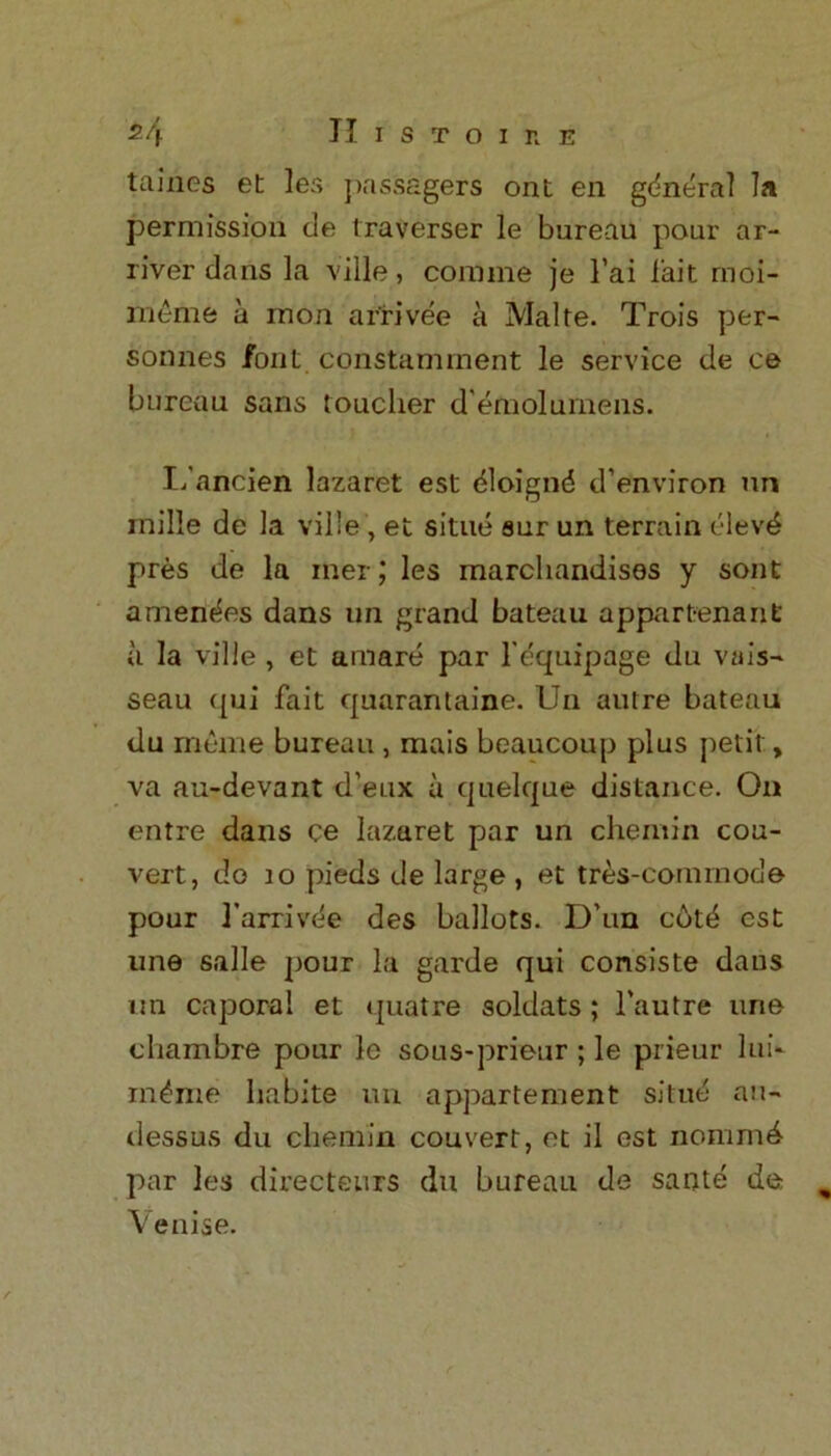 tames et les passagers ont en general la permission tie traverser le bureau pour ar- river dans la ville, com me je l’ai fait moi- rneme a rnon arrivee a Make. Trois per- sonnes font constamment le service de ce bureau sans toucher d'emolumens. I/ancien lazaret est 6loignd d’environ un inille de la ville, et situe sur un terrain clevd pres de la iner; les marchandises y sont amendes dans un grand bateau appartenant a la ville , et amare par l’equipage du vais- seau qui fait quarantaine. Un autre bateau tlu raeme bureau , mais beaucoup plus petit, va au-devant d’eux a quelque distance. On entre dans ce lazaret par un chemin cou- vert, do 10 pieds de large , et tres-cornrnocle pour 1’arrivee des ballots. Dun cot^ est une salle pour la garde qui consiste dans un caporal et quatre soldats ; l'autre une chambre pour le sous-prieur ; le prieur lui* inline habite un appartement situe an- dessus du chemin couvert, et il est nommd par les directeurs du bureau de sarjte de Venise.