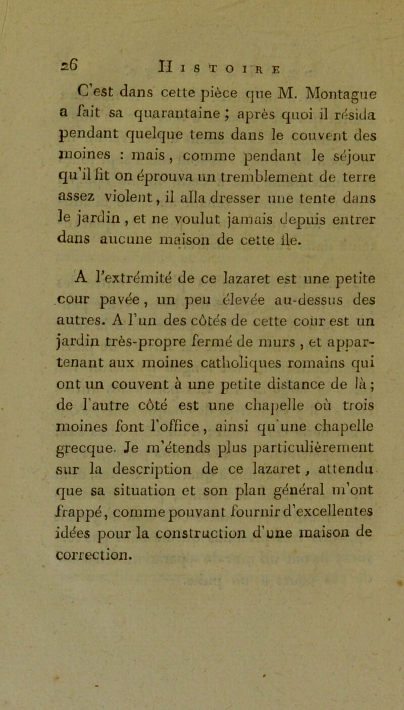 C est dans cette pibce cjne M. Montague a la it sa quarantaine ; apres quoi il r^sida pendant quelque terns dans le couvent des inoines : mais , coaime pendant le sejour qu’il fit on eprouva un tremblement de terre assez violent, il alia dresser une tente dans le jardin , et ne voulut jamais depuis entrer dans aucune maison de cette ile. A Textremite de ce lazaret est nne petite cour pavee, un peu elevbe au-dessus des autres. A l’un des c6tes de cette cour est un jardin tres-propre ferme de murs , et appar- tenant aux inoines catholiques romains qui ont un couvent a une petite distance de la ; de l'autre c6te est une chapelle oil trois moines font l’office, ainsi qu'une chapelle grecque. Je m’etends plus particulierement sur la description de ce lazaret, attendu que sa situation et son plan general m’ont frappd, commepouvant; fournir d’excellentes id^es pour la construction d'une maison de correction.