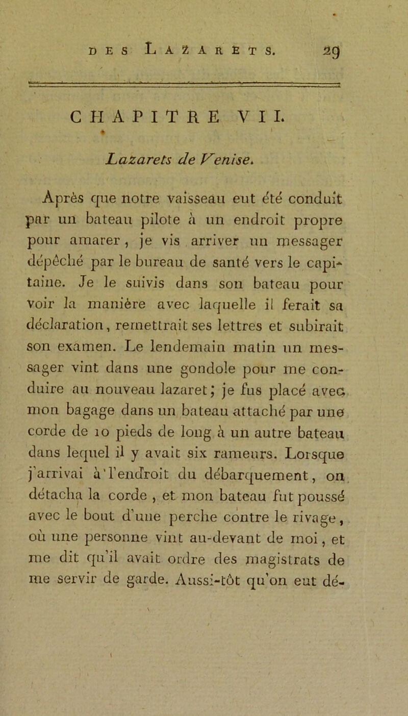 CHAPITRE VII. Lazarets de Venise. Apr6s que notre vaisseau eut dte conduit par un bateau pilote a un endroit propre pour araarer, je vis arriver un messager depdche par le bureau de santd vers le capi* taine. Je le suivis dans son bateau pour voir la manure avec laquelle il ferait sa declaration, rernettraitses lettres et subirait son examen. Le lendemain matin un mes- sager vint dans une gondole pour me con- duire au nouveau lazaret; je fus place avec mon bagage dans un bateau attaclid par une corde de 10 pieds de long a un autre bateau dans lequel il y avait six rameurs. Loisque j arrivai aTendroit du debarquement, on detaclia la corde , et mon bateau fut poussd avec le bout d une perche contre le rivage, ou une personne vint au-devant de rnoi, et me dit qu’il avait ordre des magistrats de me servir de garde. Aussi-tot qu’on eut de-