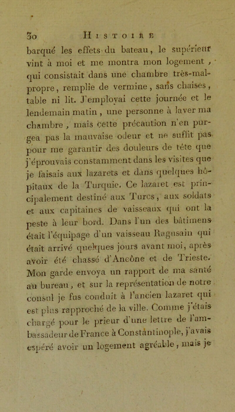 barque les effetsdu bateau, le superiettf vint a moi et me montra mon logeinent , * qui consistait dans une cliambre tres-mal- propre, remplie de vermine , saris chaises, table ni lit. J’ernployai cette jouruee et le lendemain matin , une personne a laver ma cliambre , mais cette precaution n’en pur- gea pas la mauvaise odeur et ne suflit pas pour me garantir des douleurs de fete que j’^prouvais constamment dans les visites que je faisais aux lazarets et dans quelques hu- pitaux de la Turquie. Ce lazaret est prin- cipalement destine aux Turcs, aux soldats et aux capitaines de vaisseanx qui out la peste a leur bold. Dans l'un des batiinens etait requipage d’un vaisseau Ragusain qui etait arrive quelques jours avantmoi, api^s avoir ete chasse d'Ancbne et de Trieste. Mon garde envoya un rapport de ma saute au bureau, et sur la representation de notre consul je fus conduit a 1’ancien lazaret qui est plus rapproche de la ville. Comnie j etais charge pour le prieur d’une lettre de l'am- bassadeurde France a Constantinople, j’avais esperd avoir un logement agreable , mars je