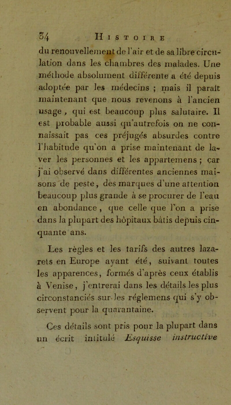 du renouvellement de l'air et de sa libre circu- lation dans les chainbres des nmlades. Une mdthode absolumenl differente a ete depuis adoptee par les medecins ; mais il paralt rnaintenant que nous revenons a l’ancien usage , qui est beaucoup plus salutaire. II est probable aussi quautrefois on ne eon- naissait pas ces prejug^s absurdes contre 1’habitude qu’on a prise maintenant de la- yer les personnes et les appartemens ; car j'ai observe dans diffdrentes anciennes mai- sons de peste, des marques d’une attention beaucoup plus grande a se procurer de 1’eau en abondance , que celle que Ton a prise dans la plupart des hopitaux batis depuis cin- quante ans. Les regies et les tarifs des autres laza- rets en Europe ayant ete, suivant toutes les apparences, formas d’apr^s ceux etablis k Venise, j'enlrerai dans les details les plus circonstancids sur les r^glemens qui s’y ob- servent pour la quarantaine. Ces details sont pris pour la plupart dans un dcrit intitule Escjuisse instructive
