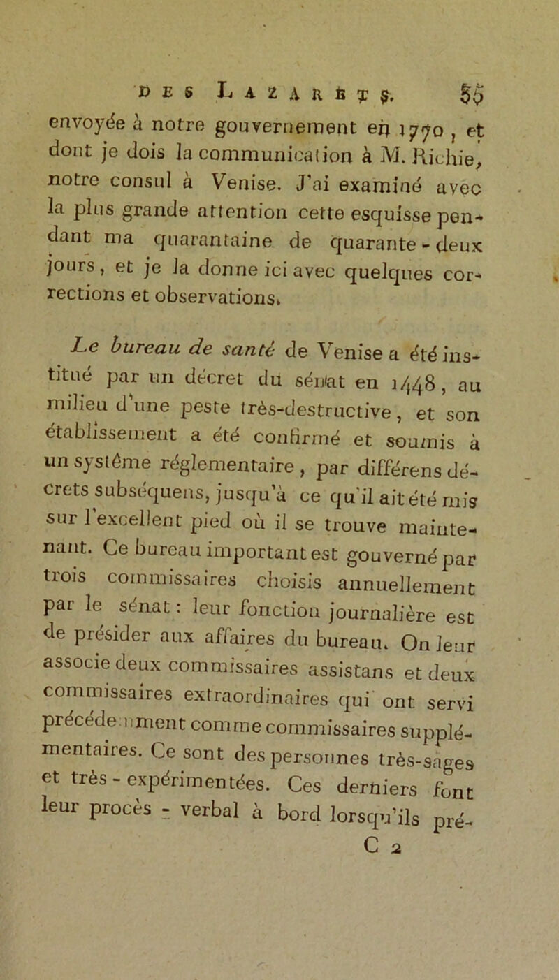 envoyde a notre gouvernement en 1770 , et dont je dois la communication a M. Richiej notre consul a Venise. J’oi examine avec la pins grande attention cette esquisse pen- dant ma quarantaine de quarante - deux jours, et je la donne ici avec quelques cor- rections et observations* Le bureau de sante de Venise a did ins* titue par un decret du sdn<at en 1448, au milieu dune peste trds-destructive, et son etablissement a dtd coniirmd et sou/nis a un systdme rdglementaire , par differens de* crets subsdquens, jusqu’a ce qu'il aitetd mis sur 1 excellent pied oil il se trouve maiute- nant. Ce bureau important est gouverndpar trois commissaires choisis annuellement par le sdnat: leur fonctiou journaliere est de prdsider aux affaires du bureau. On leur associedeux commissaires assistans et deux commissaires extraordinaires qui ont servi prdcede !:ment com me commissaires suppld- mentaires. Ce sont despersonnes tres-sages et trds - expdrimentdes. Ces derniers font leur proces - verbal a bord Iorsqu’ils p,e- C 2