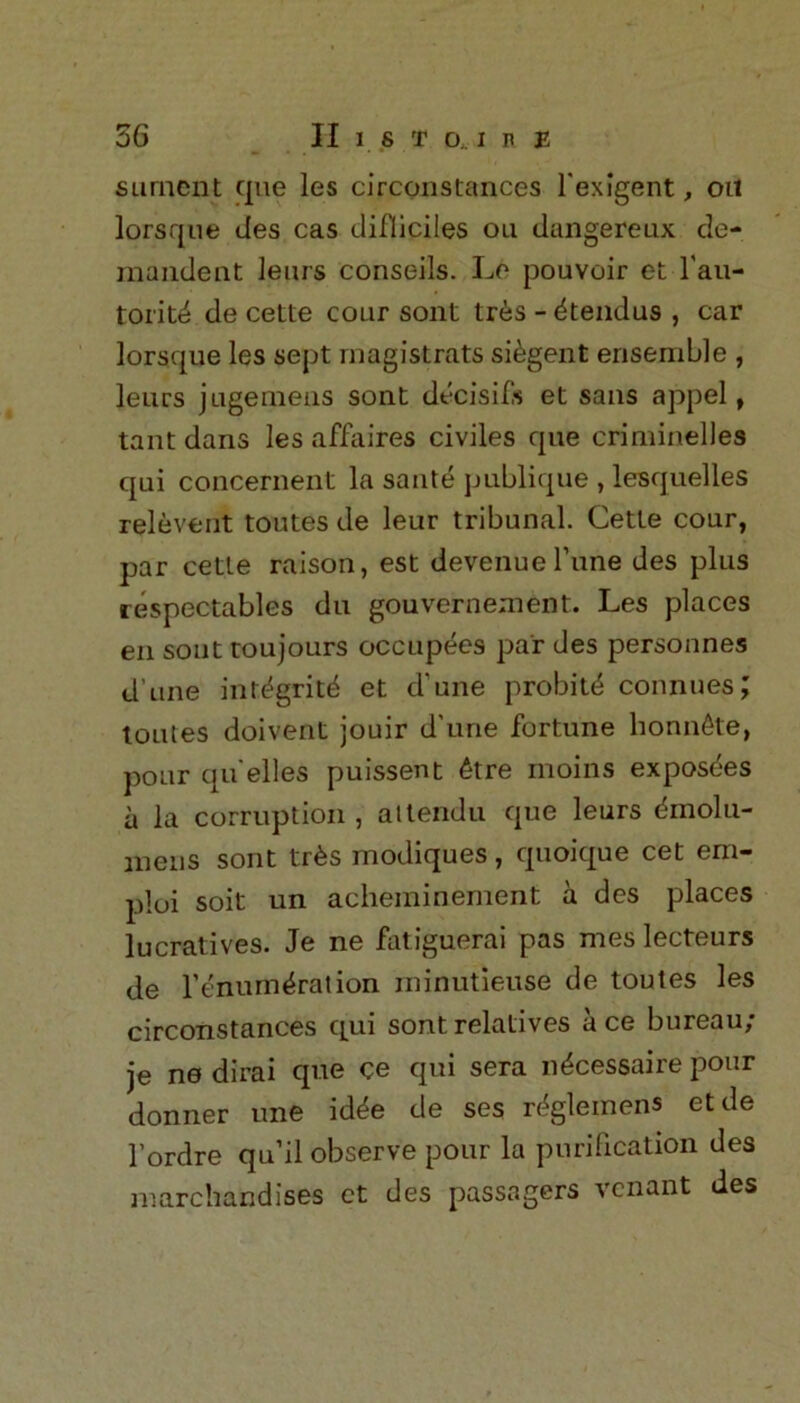 surnent que les circonstances fexigent, on lorsque ties cas difliciles on dangereux de- mandent lenrs conseils. Le pouvoir et l'au- torit^ de cette cour sont tres - 4tendus , car lorsque les sept magistrats si&gent ensemble , leurs jugemeas sont decisifs et sans appel, taut dans les affaires civiles que criminelles qui concernent la saute publique , lesquelles relevent toutes de leur tribunal. Cette cour, par cette raison, est devenueTune des plus respectables du gouvernement. Les places en sont toujours occupees par des personnes d ime int^gritd et d'une probit^ counties; toutes doivent jouir d'une fortune honn^te, pour qu elles puissent 6tre moins exposes a la corruption, attendu que leurs dmolu- inens sont tr£s modiques, quoique cet eni- ploi soit un acheminement a des places lucratives. Je ne fatiguerai pas mes lecteurs de remuneration minutieuse de toutes les circonstances qui sont relatives a ce bureau; je ne dirai que ce qui sera inScessaire pour donner une idtte de ses rt^gleinens etde l’ordre qu’il observe pour la purification des marchandises ct des passagers vcnant des