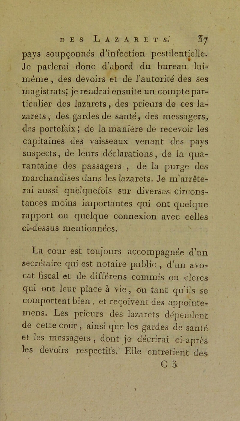 pays soup^onnes d’infection pestilentielle. Je paderai done d’abord du bureau lui- meme , des devoirs et de 1’autorittS des ses rnagistratsj jerendrai ensuite un comptepar- ticulier des lazarets, des prieurs de ces la- zarets, des gardes de santci, des messagers, des portefaix; de la maniere de recevoir les capitaines des vaisseaux venant des pays suspects, de leurs declarations, de la qua- rantaine des passagers , de la purge des marchandises dans les lazarets. Je m’arr^te- rai aussi quelquefois sur diverses circons- tances moins importantes qui ont quelque rapport on quelque connexion avec celles ci-dessus mentionndes. La cour est toujours accompagnee d’un secretaire qui est notaire public , d’un avo- cat. fiscal et de differens commis ou elercs qui ont leur place a vie, ou tant qu’ils se comportent bien , et recoivent des appointe- mens. Les prieurs des lazarets dependent de cette cour , ainsi que les gardes de same et les messagers , dont je decrirai ci-apr^s les devoirs respectils. Elle entretieiit des