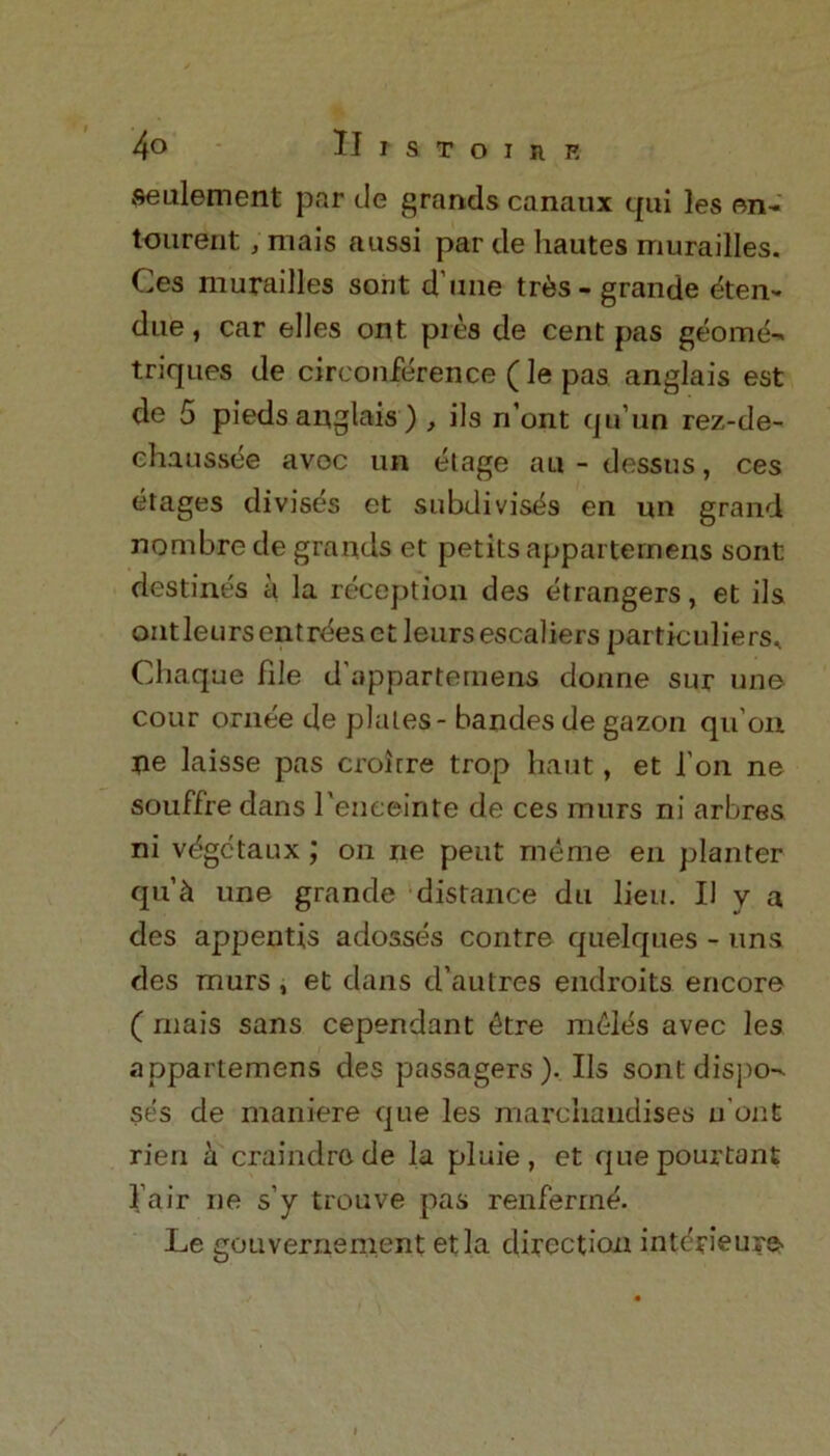 settlement par de grands canaux qui les on- tourerit; mais aussi par de liautes murailles. Ces murailles sont d ime tres- grande eten- due, car elles ont pies de cent pas geome- triques de circonference (le pas anglais est de 5 pieds anglais ) , ils n’ont qu’un rez-de- chaussee avoc un etage an - dessus, ces etages divises et subdivis^s en un grand nombre de grands et petits apparternens sont destines a la reception des etrangers, et ils ontleursentrdesetleurs escaliers particulars* Chaque file d'apparternens donne sur une cour ornee de plates - bandes de gazon qu’on ne laisse pas croirre trop hant, et l’on ne souffre dans l'enceinte de ces mnrs ni arbres ni vdgctaux; on ne peut me me en planter qu’ii une grande distance du lieu. II y a des appentis adosses contre quelques - uns des murs , et dans d’autres endroits encore ( mais sans cependant 4tre m£Ies avec les apparternens des passagers ). Ils sont dispo- ses de maniere que les marcliaudises u'ont rien h craindro de la pluie, et quepourtant Fair ne s'y trouve pas renferme. Le gouvernement etla direction interieure /