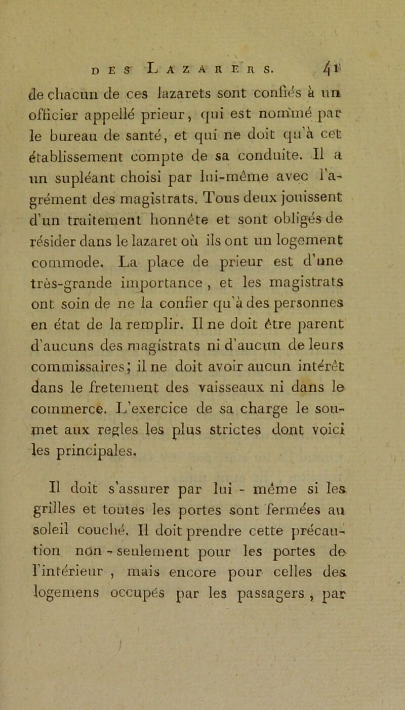 de chacun de ces iazarets sont coniids a un officier appelld prieur, qui est nornind par le bureau de saute, et qui ne doit qu a cet ^tablissement eompte de sa conduite. II a un supldant choisi par lui-m^me avec 1 a- grement des magistrats. Tous deux jouissent d un traitement honn^te et sont obliges de resider dans le lazaret oil ils ont un logement commode. La place de prieur est d’une tres-grande importance , et les magistrats ont soin de ne la confier qu’a des personnes en etat de la remplir. II ne doit £tre parent d’aucuns des magistrats ni d’aucun deleurs commissaires; il ne doit avoir aucun int^ret dans le fretement des vaisseaux ni dans le commerce. L’exercice de sa charge le sou- met aux regies les plus strictes dont voici les principales. II doit s’assurer par lui - meme si les grilles et toutes les portes sont fermees au soleil couche. II doit prendre cette precau- tion non - seulement pour les portes de l'interieur , mais encore pour celles des logemens occup^s par les passagers , par