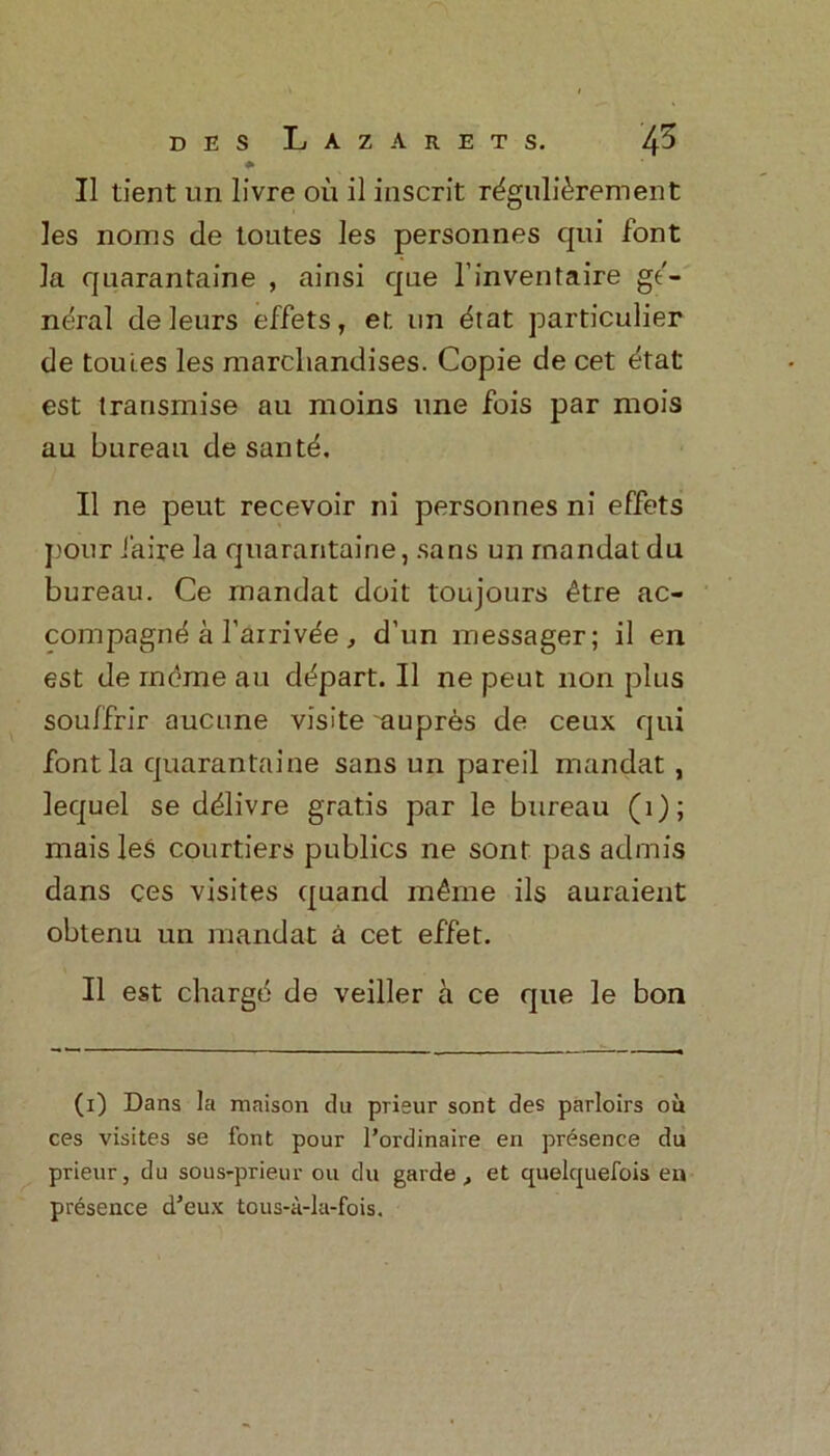 d e s Lazarets. 45 * II tient un livre oil il inscrit rdgulidrement les noms de toutes les personnes qui font la quarantaine , ainsi que l’inventaire ge- neral de leurs effets, er. nn drat particulier de tomes les marcliandises. Copie de cet etat est trarismise au moms une fois par mois au bureau de santd. II ne pent recevoir ni personnes ni effets pour iaire la quarantaine, sans un rnandat du bureau. Ce mandat doit toujours dtre ac- compagnd a l’airivde, d’un messager; il en est de meme au ddpart. Il ne peut non plus souffrir aucune visite ~aupres de ceux qui font la quarantaine sans un pared mandat , lequel se ddlivre gratis par le bureau (1); maisles courtiers publics ne sont pas admis dans ces visites quand mdme ils auraient obtenu un mandat a cet effet. Il est charge de veiller a ce que le bon (i) Dans la maison du prieur sont des parloirs ou ces visites se font pour l’ordinaire en presence du prieur, du sous-prieur ou du garde, et quelquefois en presence d’eux tous-a-la-fois.