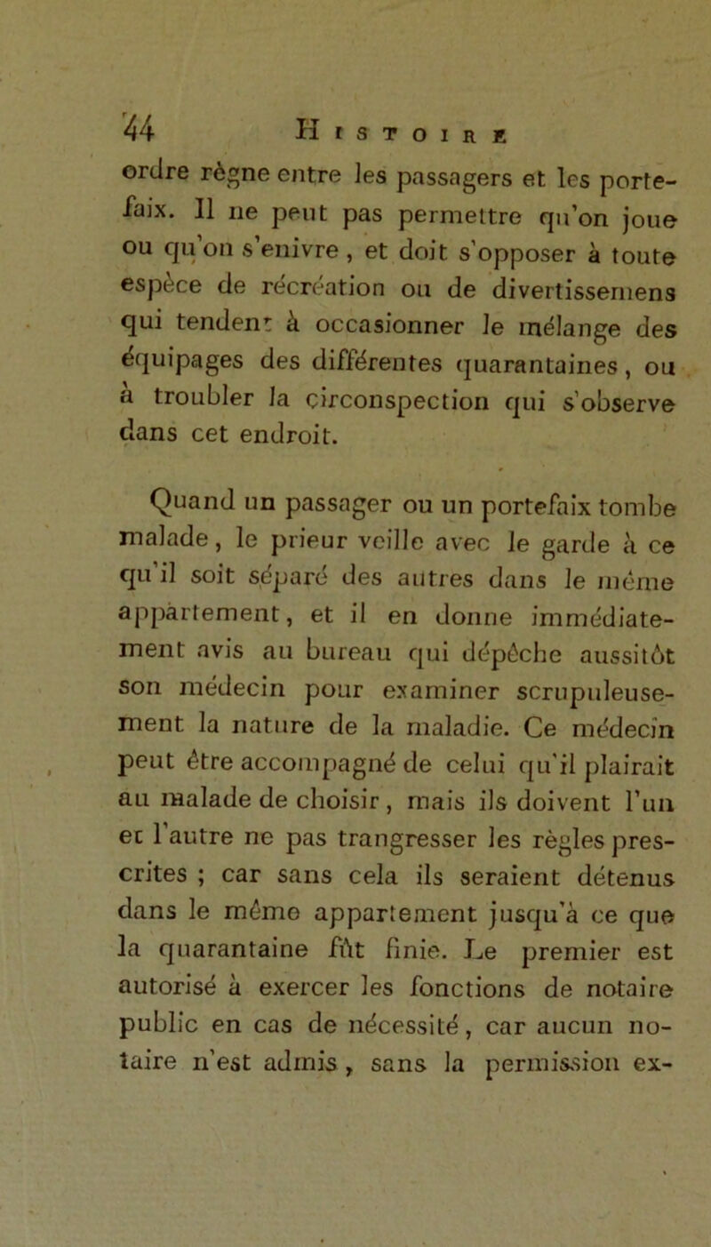 ortlre regne entre ]es passagers et les porte- faix. II ne pent pas permettre qu’on joue ou qu’on s’enivre, et doit s’opposer a toute espdce de recreation ou de divertissernens qui tendent k occasionner le melange des equipages des diffdrentes quarantaines, ou a troubler la circonspection qui s’observe dans cet endroit. Quand un passager ou un portefaix tombe malade, le prieur veille avec le garde a ce qu'il soit s dp are des autres dans le meme appartement, et il en donne immediate- ment avis au bureau qui depdche aussit6t son medecin pour examiner scrupuleuse- ment la nature de la maladie. Ce medecin peut dtre accompagnd de celui qu'il plairait au malade de choisir , mais ils doivent l’un ec 1 autre ne pas trangresser les regies pres- crites ; car sans cela ils seraient detenus dans le meme appartement jusqu’a ce quo la quarantaine fftt finie. Le premier est autorise a exercer les fonctions de notaire public en cas de ndcessite, car aucun no- laire n’est adinis , sans la permission ex-
